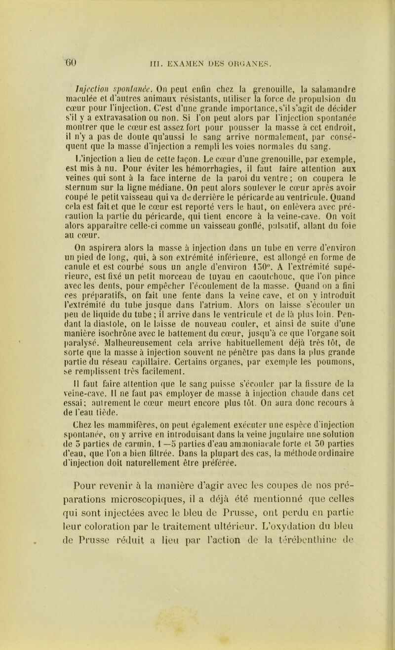 Injection spontanée. On peut enfin chez la grenouille, la salamandre maculée et d’autres animaux résistants, utiliser la force de propulsion du cœur pour l’injection. C’est d’une grande importance, s’il s’agit de décider s’il y a extravasation ou non. Si l’on peut alors par l’injection spontanée montrer que le cœur est assez fort pour pousser la masse à cet endroit, il n’y a pas de doute qu’aussi le sang arrive normalement, par consé- quent que la masse d’injection a rempli les voies normales du sang. L’injection a lieu de cette façon. Le cœur d’une grenouille, par exemple, est mis à nu. Pour éviter les hémorrhagies, il faut taire attention aux veines qui sont à la face interne de la paroi du ventre ; on coupera le sternum sur la ligne médiane. On peut alors soulever le cœur après avoir coupé le petit vaisseau qui va de derrière le péricarde au ventricule. Quand cela est fait et que le cœur est reporté vers le haut, on enlèvera avec pré- caution la partie du péricarde, qui tient encore à la veine-cave. On voit alors apparaître celle-ci comme un vaisseau gonflé, pulsatif, allant du foie au cœur. On aspirera alors la masse à injection dans un tube en verre d’environ un pied de long, qui, à son extrémité inférieure, est allongé en forme de canule et est courbé sous un angle d’environ 150°. A l’extrémité supé- rieure, est fixé un petit morceau de tuyau en caoutchouc, que l’on pince avec les dents, pour empêcher l’écoulement de la masse. Quand on a fini ces préparatifs, on fait une fente dans la veine cave, et on y introduit l’extrémité du tube jusque dans l’atrium. Alors on laisse s’écouler un peu de liquide du tube ; il arrive dans le ventricule et de là plus loin. Pen- dant la diastole, on le laisse de nouveau couler, et ainsi de suite d’une manière isochrone avec le battement du cœur, jusqu’à ce que l’organe soit paralysé. Malheureusement cela arrive habituellement déjà très tôt, de sorte que la masse à injection souvent ne pénètre pas dans la plus grande partie du réseau capillaire. Certains organes, par exemple les poumons, se remplissent très facilement. Il faut faire attention que le sang puisse s’écouler par la fissure de la veine-cave. Il ne faut pas employer de masse à injection chaude dans cet essai; autrement le cœur meurt encore plus tôt. On aura donc recours à de l’eau tiède. Chez les mammifères, on peut également exécuter une espèce d'injection spontanée, on y arrive en introduisant dans la veine jugulaire une solution de 5 parties de carmin, 1 —5 parties d’eau ammoniacale forte et 50 parties d’eau, que l’on a bien filtrée. Dans la plupart des cas, la méthode ordinaire d’injection doit naturellement être préférée. Pour revenir à la manière d’agir avec les coupes de nos pré- parations microscopiques, il a déjà été mentionné que celles qui sont injectées avec le bleu de Prusse, ont perdu en partie leur coloration par le traitement ultérieur. L’oxydation du bleu de Prusse réduit a lieu par faction de la térébenthine de