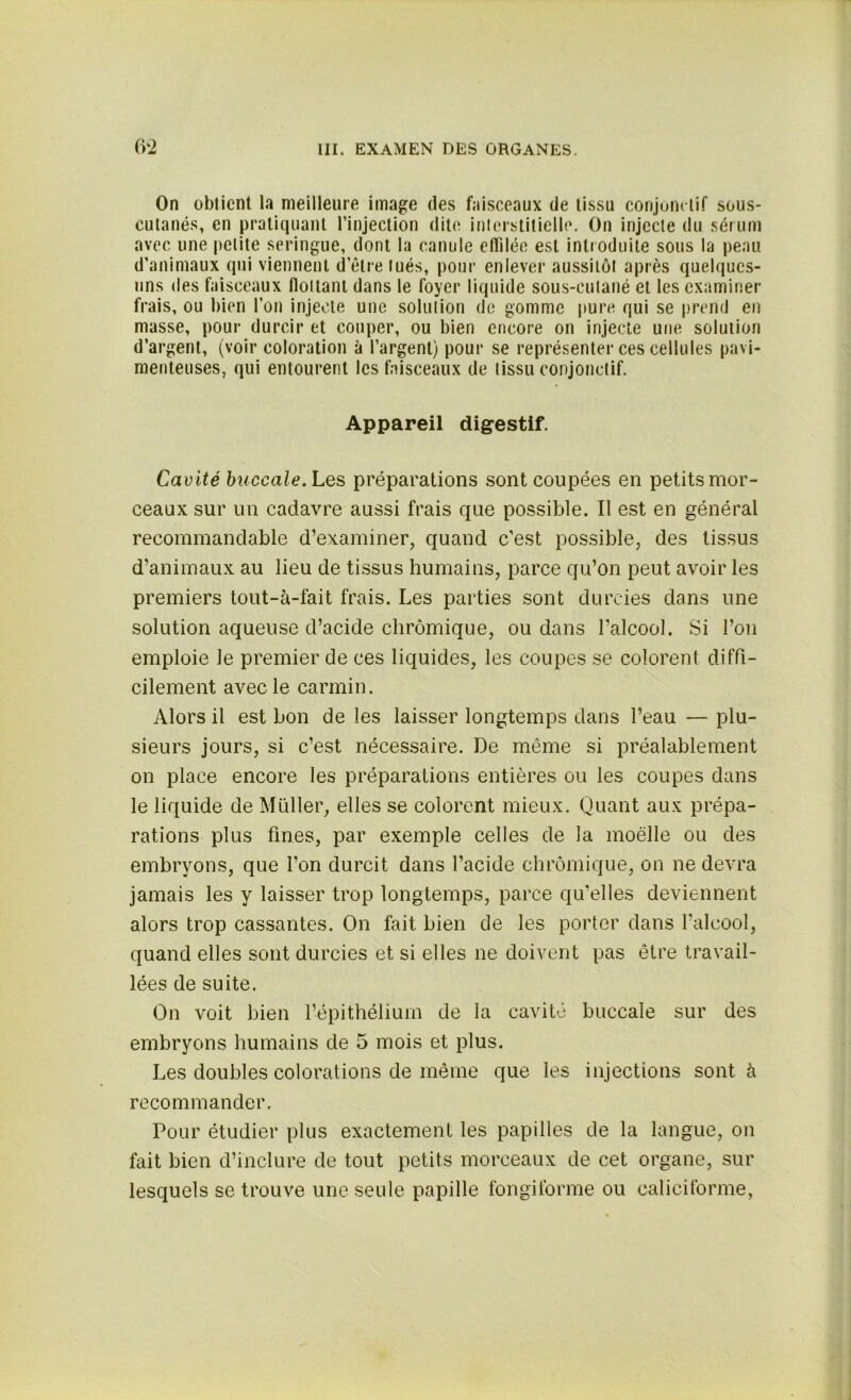 On obtient la meilleure image des faisceaux de tissu conjonctif sous- cutanés, en pratiquant l’injection dite interstitielle. On injecte du sérum avec une petite seringue, dont la canule effilée est introduite sous la peau d’animaux qui viennent d’être tués, pour enlever aussitôt après quelques- uns des faisceaux flottant dans le foyer liquide sous-cutané et les examiner frais, ou bien l’on injecte une solution de gomme pure qui se prend en masse, pour durcir et couper, ou bien encore on injecte une solution d’argent, (voir coloration à l’argent) pour se représenter ces cellules pavi- menteuses, qui entourent les faisceaux de tissu conjonctif. Appareil digestif. Cavité buccale. Les préparations sont coupées en petits mor- ceaux sur un cadavre aussi frais que possible. Il est en général recommandable d’examiner, quand c’est possible, des tissus d’animaux au lieu de tissus humains, parce qu’on peut avoir les premiers tout-à-fait frais. Les parties sont durcies dans une solution aqueuse d’acide chrômique, ou dans l’alcool. Si l’on emploie le premier de ces liquides, les coupes se colorent diffi- cilement avec le carmin. Alors il est bon de les laisser longtemps dans l’eau — plu- sieurs jours, si c’est nécessaire. De même si préalablement on place encore les préparations entières ou les coupes dans le liquide de Muller, elles se colorent mieux. Quant aux prépa- rations plus fines, par exemple celles de la moelle ou des embryons, que l’on durcit dans l’acide chrômique, on ne devra jamais les y laisser trop longtemps, parce qu'elles deviennent alors trop cassantes. On fait bien de les porter dans l’alcool, quand elles sont durcies et si elles ne doivent pas être travail- lées de suite. On voit bien l’épithélium de la cavité buccale sur des embryons humains de 5 mois et plus. Les doubles colorations de même que les injections sont à recommander. Pour étudier plus exactement les papilles de la langue, on fait bien d’inclure de tout petits morceaux de cet organe, sur lesquels se trouve une seule papille fongiforme ou caliciforme,
