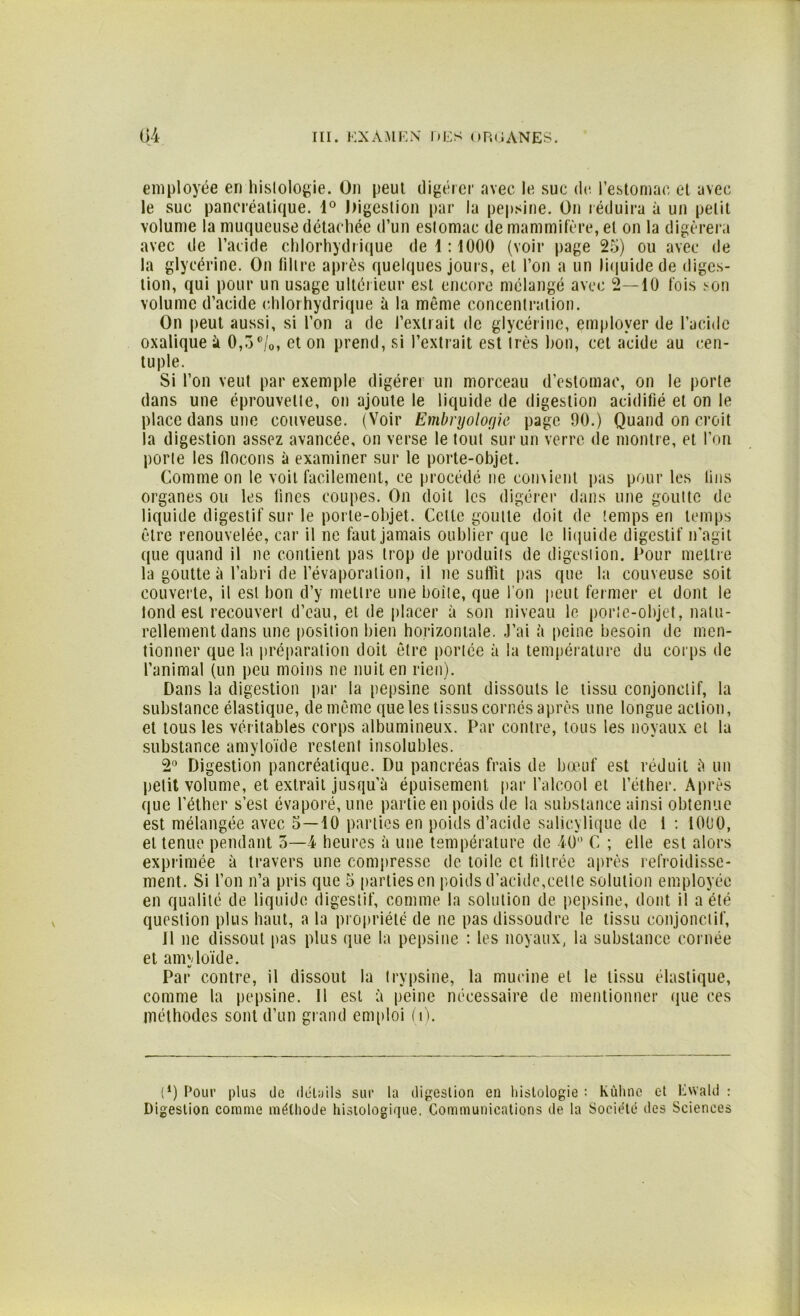 employée en histologie. On peut digérer avec le suc de l’estomac et avec le suc pancréatique. 1° Digestion par la pepsine. On réduira à un petit volume la muqueuse détachée d’un estomac de mammifère, et on la digérera avec de l’acide chlorhydrique de 1:1000 (voir page 25) ou avec de la glycérine. On filtre après quelques jours, et l’on a un liquide de diges- tion, qui pour un usage ultérieur est encore mélangé avec 2—10 fois son volume d’acide chlorhydrique à la même concentration. On peut aussi, si l’on a de l’extrait de glycérine, employer de l’acide oxalique à 0,5°/0, et on prend, si l’extrait est irès bon, cet acide au cen- tuple. Si l’on veut par exemple digérer un morceau d’estomac, on le porte dans une éprouvette, on ajoute le liquide de digestion acidifié et on le place dans une couveuse. (Voir Embryologie page 90.) Quand on croit la digestion assez avancée, on verse le tout sur un verre de montre, et l’on porte les flocons à examiner sur le porte-objet. Comme on le voit facilement, ce procédé ne convient pas pour les lins organes ou les lines coupes. On doit les digérer dans une goutte de liquide digestif sur le porte-objet. Cette goutte doit de temps en temps être renouvelée, car il ne faut jamais oublier que le liquide digestif n’agit que quand il ne contient pas trop de produits de digestion. Pour mettre la goutte à l’abri de l’évaporation, il ne suffit pas que la couveuse soit couverte, il est bon d’y mettre une boite, que I on peut fermer et dont le lond est recouvert d’eau, et de placer à son niveau le porte-objet, natu- rellement dans une position bien horizontale. J’ai à peine besoin de men- tionner que la préparation doit être portée à la température du corps de l’animal (un peu moins ne nuit en rien). Dans la digestion par la pepsine sont dissouts le tissu conjonctif, la substance élastique, de même que les tissus cornés après une longue action, et tous les véritables corps albumineux. Par contre, tous les noyaux et la substance amyloïde restent insolubles. 2° Digestion pancréatique. Du pancréas frais de bœuf est réduit à un petit volume, et extrait jusqu'à épuisement par l’alcool et l’éther. Après que l’éther s’est évaporé, une partie en poids de la substance ainsi obtenue est mélangée avec 5—10 parties en poids d’acide salicviique de 1 : 1000, et tenue pendant 5—4 heures à une température de 40° C ; elle est alors exprimée à travers une compresse de toile et filtrée après refroidisse- ment. Si l’on n’a pris que 5 parties en poids d’acide,celle solution employée en qualité de liquide digestif, comme la solution de pepsine, dont il a été question plus haut, a la propriété de ne pas dissoudre le tissu conjonctif, Il ne dissout pas plus que la pepsine : les noyaux, la substance cornée et amyloïde. Par contre, il dissout la trypsine, la mucine et le tissu élastique, comme la pepsine. 11 est à peine nécessaire de mentionner que ces méthodes sont d’un grand emploi (î). (*) (*) Pour plus de détails sur la digestion en histologie : Kùhne et lAvald : Digestion comme méthode histologique. Communications de la Société des Sciences
