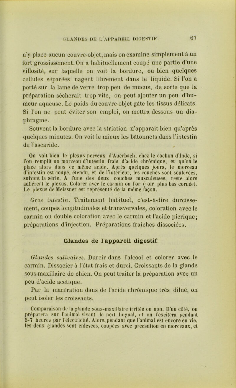 GLANDES DE [/APPAREIL DIGESTIF'. ü7 n'y place aucun couvre-objet, mais on examine simplement à un fort grossissement. On a habituellement coupé une partie d’une villosité, sur laquelle on voit la bordure, ou bien quelques cellules séparées nagent librement dans le liquide. Si l’on a porté sur la lame de verre trop peu de mucus, de sorte que la préparation sécherait trop vite, on peut ajouter un peu d’hu- meur aqueuse. Le poids du couvre-objet gûte les tissus délicats. Si l’on ne peut éviter son emploi, on mettra dessous un dia- phragme. Souvent la bordure avec la striation n’apparaît bien qu’aprôs quelques minutes. On voit le mieux les bâtonnets dans l’intestin de l’ascaride. On voit bien le plexus nerveux d’Auerbach, chez le cochon d’Inde, si l’on remplit un morceau d’intestin frais d’atide (-bromique, et qu’on le place alors dans ce même acide. Après quelques jours, le morceau d’iniestin est coupé, étendu, et de l’intérieur, les couches sont soulevées, suivant la série. A l’une des deux couches musculeuses, reste alors adhérent le plexus. Colorer avec le carmin ou l’or (.oir plus bas cornée). Le plexus de Meissner est représenté de la même façon. Gros Intestin. Traitement habituel, c’est-à-dire durcisse- ment, coupes longitudinales et transversales, coloration avec le carmin ou double coloration avec le carmin et l’acide picrique; préparations d’injection. Préparations fraîches dissociées. Glandes de l’appareil digestif. Glandes salivaires. Durcir dans l’alcool et colorer avec le carmin. Dissocier à l’état frais et durci. Croissants de la glande sous-maxillaire de chien. On peut traiter la préparation avec un peu d’acide acétique. Par la macération dans de l’acide chrômique très dilué, on peut isoler les croissants. Comparaison de la glande sous-maxillaire irritée ou non. D’un côté, on préparera sur l’animal vivant le neit lingual, et on l'excitera pendant 5-7 heures par l’électricité. Alors, pendant que l’animal est encore en vie, les deux glandes sont enlevées, coupées avec précaution en morceaux, et