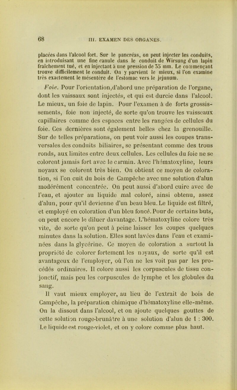 placées dans l’alcool fort. Sur le pancréas, on peut injecter les conduils, en introduisant une fine canule dans le conduit de Wirsung d’un lapin fraîchement tué, et en injectant à une pression de 55 mm. Le commençant trouve difficilement le conduit. On y parvient le mieux, si l’on examine très exactement le mésentère de l’estomac vers le jéjunum. Foie. Pour l'orientation,d’abord une préparation de l’organe, dont les vaissaux sont injectés, et qui est durcie dans l’alcool. Le mieux, un foie de lapin. Pour l’examen à de forts grossis- sements, foie non injecté, de sorte qu’on trouve les vaisseaux capillaires comme des espaces entre les rangées de cellules du foie. Ces dernières sont également belles chez la grenouille. Sur de telles préparations, on peut voir aussi les coupes trans- versales des conduits biliaires, se présentant comme des trous ronds, aux limites entre deux cellules. Les cellules du foie ne se colorent jamais fort avec le cirmin. Avec l’hématoxyline, leurs noyaux se colorent très bien. On obtient ce moyen de colora- tion, si l’on cuit du bois de Gampêche avec une solution d’alun modérément concentrée. On peut aussi d’abord cuire avec de l’eau, et ajouter au liquide mal coloré, ainsi obtenu, assez d’alun, pour qu’il devienne d’un beau bleu. Le liquide est filtré, et employé en coloration d’un bleu foncé. Pour de certains buts, on peut encore le diluer davantage. L’hématoxyline colore très vite, de sorte qu’on peut à peine laisser les coupes quelques minutes dans la solution. Elles sont lavées dans l’eau et exami- nées dans la glycérine. Ce moyen de coloration a surtout la propriété de colorer fortement les noyaux, de sorte qu’il est avantageux de l’employer, où l’on ne les voit pas par les pro- cédés ordinaires. Il colore aussi les corpuscules de tissu con- jonctif, mais peu les corpuscules de lymphe et les globules du sang. Il vaut mieux employer, au lieu de l’extrait de bois de Gampêche, la préparation chimique d’hématoxyline elle-même. On la dissout dans l’alcool, et on ajoute quelques gouttes de cette solution rouge-brunâtre à une solution d’alun de 1 : 300. Le liquide est rouge-violet, et on y colore comme plus haut.