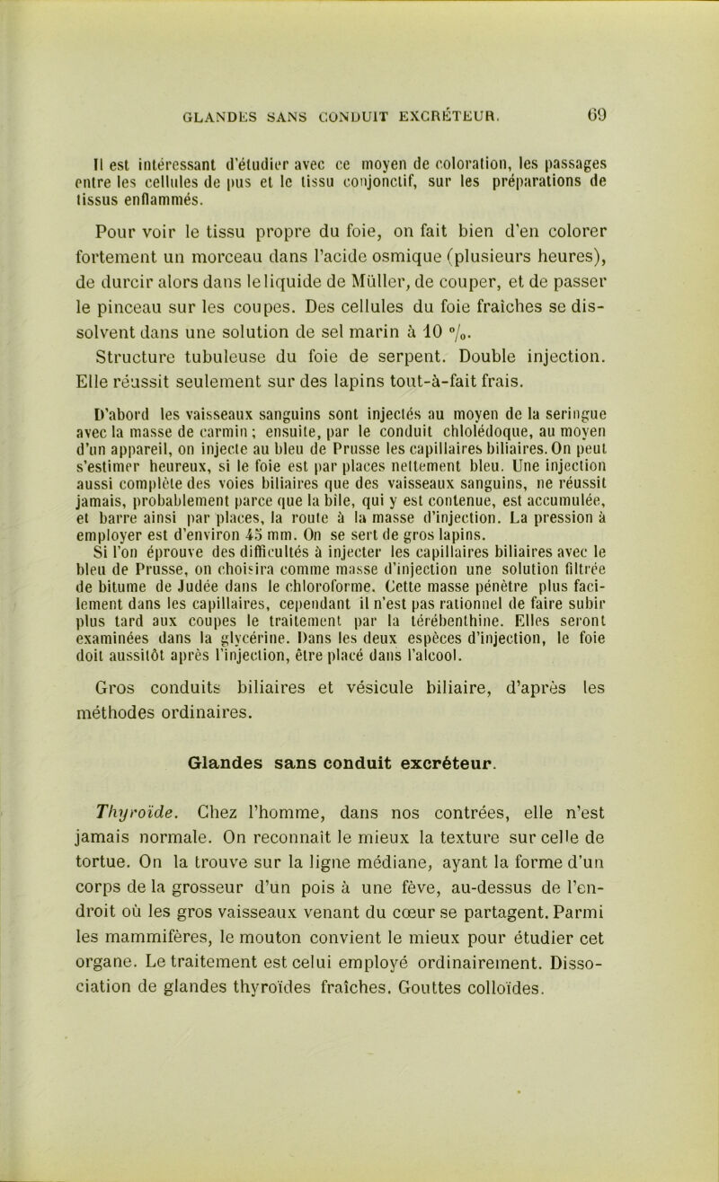 Il est intéressant d’étudier avec ce moyen de coloration, les passages entre les cellules de pus et le tissu conjonctif, sur les préparations de tissus enflammés. Pour voir le tissu propre du foie, on fait bien d’en colorer fortement un morceau dans l’acide osmique (plusieurs heures), de durcir alors dans le liquide de Muller, de couper, et de passer le pinceau sur les coupes. Des cellules du foie fraîches se dis- solvent dans une solution de sel marin à 10 °/0. Structure tubuleuse du foie de serpent. Double injection. Elle réussit seulement sur des lapins tout-à-fait frais. D’abord les vaisseaux sanguins sont injectés au moyen de la seringue avec la masse de carmin ; ensuite, par le conduit chlolédoque, au moyen d’un appareil, on injecte au bleu de Prusse les capillaires biliaires. On peut s’estimer heureux, si le foie est par places nettement bleu. Une injection aussi complète des voies biliaires que des vaisseaux sanguins, ne réussit jamais, probablement parce que la bile, qui y est contenue, est accumulée, et barre ainsi par places, la route à la masse d’injection. La pression à employer est d’environ 15 mm. On se sert de gros lapins. Si l’on éprouve des difficultés ù injecter les capillaires biliaires avec le bleu de Prusse, on choisira comme masse d’injection une solution filtrée de bitume de Judée dans le chloroforme. Cette masse pénètre plus faci- lement dans les capillaires, cependant il n’est pas rationnel de faire subir plus tard aux coupes le traitement par la térébenthine. Elles seront examinées dans la glycérine. Dans les deux espèces d’injection, le foie doit aussitôt après l’injection, être placé dans l’alcool. Gros conduits biliaires et vésicule biliaire, d’après les méthodes ordinaires. Glandes sans conduit excréteur. Thyroïde. Chez l’homme, dans nos contrées, elle n’est jamais normale. On reconnaît le mieux la texture sur celle de tortue. On la trouve sur la ligne médiane, ayant la forme d’un corps de la grosseur d’un pois à une fève, au-dessus de l’en- droit où les gros vaisseaux venant du cœur se partagent. Parmi les mammifères, le mouton convient le mieux pour étudier cet organe. Le traitement est celui employé ordinairement. Disso- ciation de glandes thyroïdes fraîches. Gouttes colloïdes.