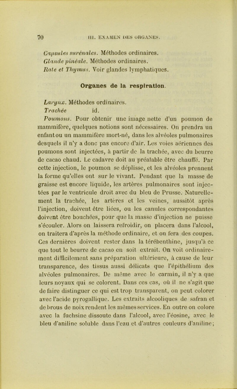 Capsules surénales. Méthodes ordinaires. Glande pinéale. Méthodes ordinaires. Rate et Thymus. Voir glandes lymphatiques. Organes de la respiration. Larynx. Méthodes ordinaires. Trachée id. Poumons. Pour obtenir une image nette d’un poumon de mammifère, quelques notions sont nécessaires. On prendra un enfant ou un mammifère mort-né, dans les alvéoles pulmonaires desquels il n’y a donc pas encore d’air. Les voies aériennes des poumons sont injectées, à partir de la trachée, avec du beurre de cacao chaud. Le cadavre doit au préalable être chauffé. Par cette injection, le poumon se déplisse, et les alvéoles prennent la forme qu’elles ont sur le vivant. Pendant que la masse de graisse est encore liquide, les artères pulmonaires sont injec- tées par le ventricule droit avec du bleu de Prusse. Naturelle- ment la trachée, les artères et les veines, aussitôt après l’injection, doivent être liées, ou les canules correspondantes doivent être bouchées, pour que la masse d’injection ne puisse s’écouler. Alors on laissera refroidir, on placera dans l’alcool, on traitera d’après la méthode ordinaire, et on fera des coupes. Ces dernières doivent rester dans la térébenthine, jusqu’à ce que tout le beurre de cacao en soit extrait. On voit ordinaire- ment difficilement sans préparation ultérieure, à cause de leur transparence, des tissus aussi délicats que l’épithélium des alvéoles pulmonaires. De même avec le carmin, il n’y a que leurs noyaux qui se colorent. Dans ces cas, où il ne s’agit que de faire distinguer ce qui est trop transparent, on peut colorer avec l’acide pyrogallique. Les extraits alcooliques de safran et de brous de noix rendent les mêmes services. En outre on colore avec la fuchsine dissoute dans l’alcool, avec l’éosine, avec le bleu d’aniline soluble dans l’eau et d’autres couleurs d’aniline;