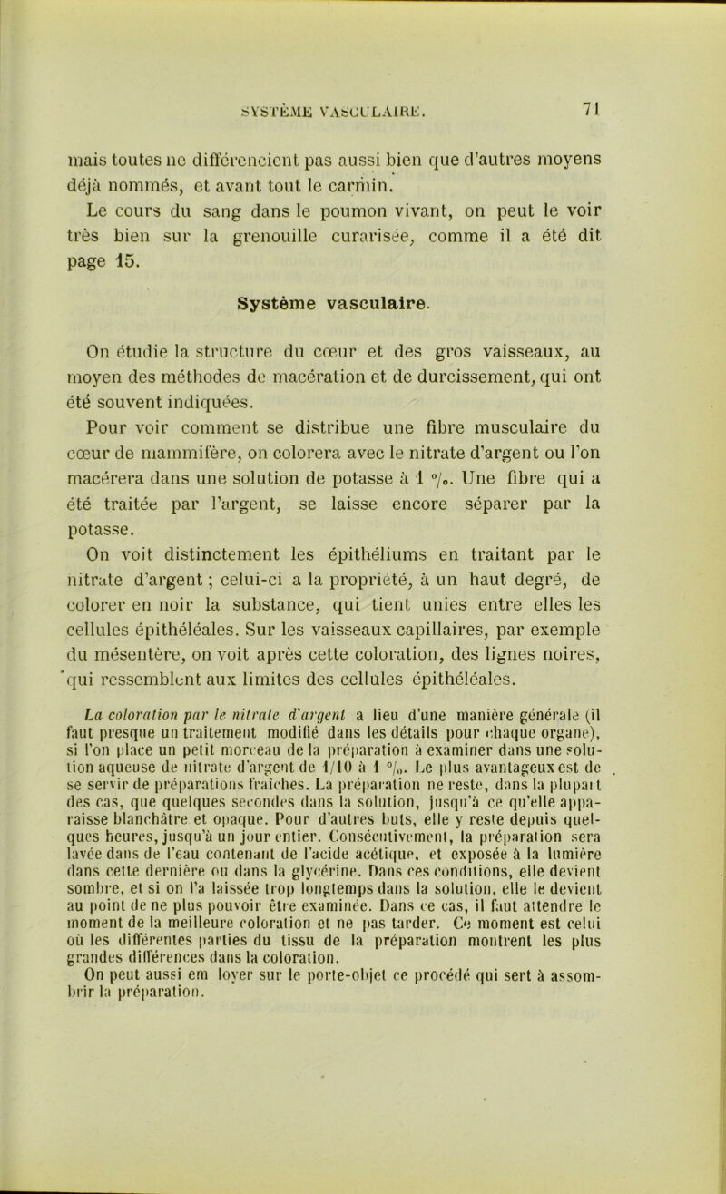 SYSTEME V'ASCü LAI RE. mais toutes ne différencient pas aussi bien que d’autres moyens déjà nommés, et avant tout le carriiin. Le cours du sang dans le poumon vivant, on peut le voir très bien sur la grenouille curarisée, comme il a été dit page 15. Système vasculaire. On étudie la structure du cœur et des gros vaisseaux, au moyen des méthodes de macération et de durcissement, qui ont été souvent indiquées. Pour voir comment se distribue une fibre musculaire du cœur de mammifère, on colorera avec le nitrate d’argent ou l’on macérera dans une solution de potasse à 1 °/0. Une fibre qui a été traitée par l’argent, se laisse encore séparer par la potasse. On voit distinctement les épithéliums en traitant par le nitrate d’argent ; celui-ci a la propriété, à un haut degré, de colorer en noir la substance, qui tient unies entre elles les cellules épithéléales. Sur les vaisseaux capillaires, par exemple du mésentère, on voit après cette coloration, des lignes noires, 'qui ressemblent aux limites des cellules épithéléales. La coloration par le nitrate d'argent a lieu d’une manière générale (il faut presque un traitement modilié dans les détails pour chaque organe), si l’on place un petit morceau de la préparation à examiner dans une solu- tion aqueuse de nitrate d’argent de 1/10 à 1 °/„. Le plus avantageux est de se servir de préparations fraîches. La préparation ne reste, dans la plupart des cas, que quelques secondes dans la solution, jusqu’à ce qu’elle appa- raisse blanchâtre et opaque. Pour d’autres buts, elle y reste depuis quel- ques heures, jusqu’à un jour entier. Consécutivement, la préparation sera lavée dans de l’eau contenant de l’acide acétique, et exposée à la lumière dans cette dernière ou dans la glycérine. Dans ces conditions, elle devient sombre, et si on l’a laissée trop longtemps dans la solution, elle le devient au point de ne plus pouvoir être examinée. Dans ce cas, il faut attendre le moment de la meilleure coloration et ne pas tarder. Ce moment est celui où les différentes parties du tissu de la préparation montrent les plus grandes différences dans la coloration. On peut aussi em loyer sur le porte-objet ce procédé qui sert à assom- brir la préparation.
