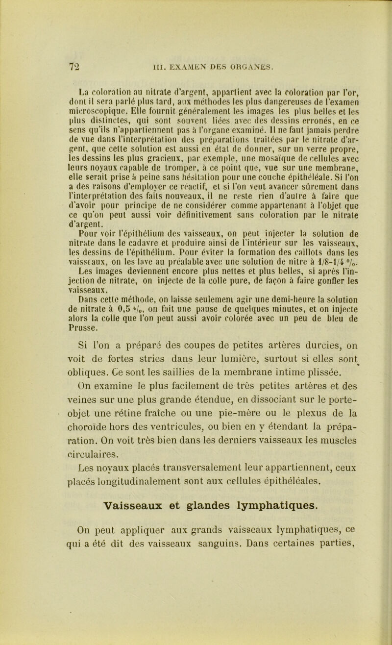 La coloration au nitrate d’argent, appartient avec la coloration par l’or, dont il sera parlé plus tard, aux méthodes les plus dangereuses de l’examen microscopique. Elle fournit généralement les images les plus belles et les plus distinctes, qui sont souvent liées avec des dessins erronés, en ce sens qu’ils n’appartiennent pas à l’organe examiné. Il ne faut jamais perdre de vue dans l’interprétation des préparations traitées par le nitrate d’ar- gent, que cette solution est aussi en état de donner, sur un verre propre, les dessins les plus gracieux, par exemple, une mosaïque de cellules avec leurs noyaux capable de tromper, à ce point que, vue sur une membrane, elle serait prise ;'i peine sans hésitation pour une couche épithéléale. Si l’on a des raisons d’employer ce réactif, et si l’on veut avancer sûrement dans l’interprétation des faits nouveaux, il ne reste rien d’autre à faire que d'avoir pour principe de ne considérer comme appartenant à l’objet que ce qu’on peut aussi voir définitivement sans coloration par le nitrate d'argent. Pour voir l’épithélium des vaisseaux, on peut injecter la solution de nitrate dans le cadavre et produire ainsi de l’intérieur sur les vaisseaux, les dessins de l’épithélium. Pour éviter la formation des caillots dans les vaisseaux, on les lave au préalable avec une solution de nitre à 1/8-1/4- %. Les images deviennent encore plus nettes et plus belles, si après l’in- jection de nitrate, on injecte de la colle pure, de façon à faire gonfler les vaisseaux. Dans cette méthode, on laisse seulement agir une demi-heure la solution de nitrate à 0,5 *■/«>, on fait une pause de quelques minutes, et on injecte alors la colle que l’on peut aussi avoir colorée avec un peu de bleu de Prusse. Si l’on a préparé des coupes de petites artères durcies, on voit de fortes stries dans leur lumière, surtout si elles sont obliques. Ce sont les saillies de la membrane intime plissée. On examine le plus facilement de très petites artères et des veines sur une plus grande étendue, en dissociant sur le porte- objet une rétine fraîche ou une pie-mère ou le plexus de la choroïde hors des ventricules, ou bien en y étendant la prépa- ration. On voit très bien dans les derniers vaisseaux les muscles circulaires. Les noyaux placés transversalement leur appartiennent, ceux placés longitudinalement sont aux cellules épithéléales. Vaisseaux et glandes lymphatiques. On peut appliquer aux grands vaisseaux lymphatiques, ce qui a été dit des vaisseaux sanguins. Dans certaines parties,