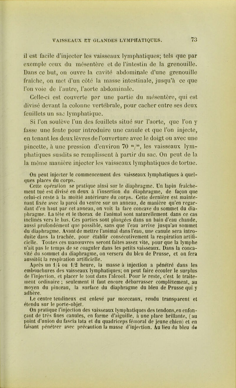 il est facile d'injecter les vaisseaux lymphatiques; tels que par exemple ceux du mésentère et de l’intestin de la grenouille. Dans ce but, on ouvre la cavité abdominale d’une grenouille fraîche, on met d’un côté la masse intestinale, jusqu’à ce que l'on voie de l'autre, l’aorte abdominale. Celle-ci est couverte par une partie du mésentère, qui est divisé devant la colonne vertébrale, pour cacher entre ses deux feuillets un sac lymphatique. Si l’on soulève l'un des feuillets situé sur l’aorte, que l’on y fasse une fente pour introduire une canule et que l’on injecte, en tenant les deux lèvres de l’ouverture avec le doigt ou avec une pincette, à une pression d’environ 70 m/m, les vaisseaux lym- phatiques susdits se remplissent à partir du sac. On peut de la la même manière injecter les vaisseaux lymphatiques de tortue. On peut injecter le commencement des vaisseaux lymphatiques à quel- ques places du corps. Cette opérai ion se pratique ainsi sur le diaphragme. Un lapin fraîche- ment tué est divisé en deux ù l'insertion du diaphragme, de façon que celui-ci reste à la moitié antérieure du corps. Cette dernière est mainte- nant fixée avec la paroi du ventre sur un anneau, de manière qu’en regar- dant d’en haut par cet anneau, on voit la face concave du sommet du dia- phragme. La tête et le thorax de l’animal sont naturellement dans ce cas inclinés vers le bas. Ces parties sont plongées dans un bain d’eau chaude, aussi profondément que possible, sans que l’eau arrive jusqu’au sommet du diaphragme. Avant de mettre l’animal dans l’eau, une canule sera intro- duite dans la trachée, pour établir consécutivement la respiration artifi- cielle. Toutes ces manoeuvres seront faites assez vite, pour que la lymphe n’ait pas le temps de se coaguler dans les petits vaisseaux. Dans la conca- vité du sommet du diaphragme, on versera du bleu de Prusse, et on fera aussitôt la respi?ation artificielle. Après un 1/4 ou 1/2 heure, la masse à injection a pénétré dans les embouchures des vaisseaux lymphatiques; on peut faire écouler le surplus de l’injection, et placer le tout dans l’alcool. Pour le reste, c’est le traite- ment ordinaire ; seulement il faut encore débarrasser complètement, au moyen du pinceau, la surface du diaphragme du bleu de Prusse qui y adhère. Le centre tendineux est enlevé par morceaux, rendu transparent et étendu sur le porte-objet. On pratique l’injection des vaisseaux lymphatiques des tendons,en enfon- çant de très fines canules, en forme d’aiguille, à une place brillante, (au point d’union du fascia lata et du quadriceps fémoral de jeune chien) et en faisant pénétrer avec précaution la niasse d’injection. Au lieu du bleu de
