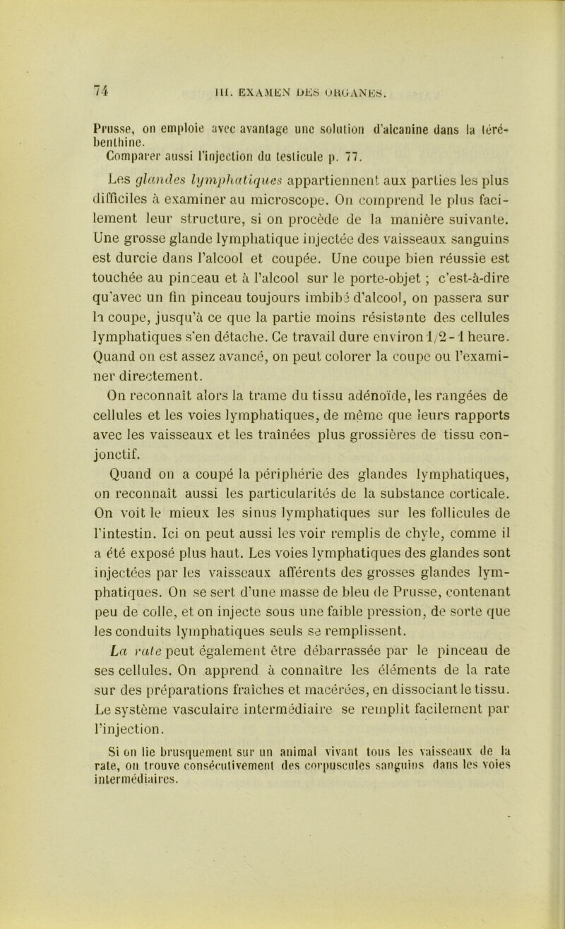 Prusse, on emploie avec avantage une solution d’alcanine dans la léré- benthine. Comparer aussi l’injection du testicule p. 77. Les glandes lymphatiques appartiennent aux parties les plus difficiles à examiner au microscope. On comprend le plus faci- lement leur structure, si on procède de la manière suivante. Une grosse glande lymphatique injectée des vaisseaux sanguins est durcie dans l’alcool et coupée. Une coupe bien réussie est touchée au pinceau et à l’alcool sur le porte-objet ; c’est-à-dire qu'avec un fin pinceau toujours imbibé d’alcool, on passera sur h coupe, jusqu’à ce que la partie moins résistante des cellules lymphatiques s'en détache. Ce travail dure environ 1/2-1 heure. Quand on est assez avancé, on peut colorer la coupe ou l’exami- ner directement. On reconnaît alors la trame du tissu adénoïde, les rangées de cellules et les voies lymphatiques, de même que leurs rapports avec les vaisseaux et les traînées plus grossières de tissu con- jonctif. Quand on a coupé la périphérie des glandes lymphatiques, on reconnaît aussi les particularités de la substance corticale. On voit le mieux les sinus lymphatiques sur les follicules de l’intestin. Ici on peut aussi les voir remplis de chyle, comme il a été exposé plus haut. Les voies lymphatiques des glandes sont injectées par les vaisseaux afférents des grosses glandes lym- phatiques. On se sert d'une masse de bleu de Prusse, contenant peu de colle, et on injecte sous une faible pression, de sorte que les conduits lymphatiques seuls se remplissent. La rate peut également être débarrassée par le pinceau de ses cellules. On apprend à connaître les éléments de la rate sur des préparations fraîches et macérées, en dissociant le tissu. Le système vasculaire intermédiaire se remplit facilement par l’injection. Si on lie brusquement sur un animal vivant tous les vaisseaux de la rate, on trouve consécutivement des corpuscules sanguins dans les voies intermédiaires.