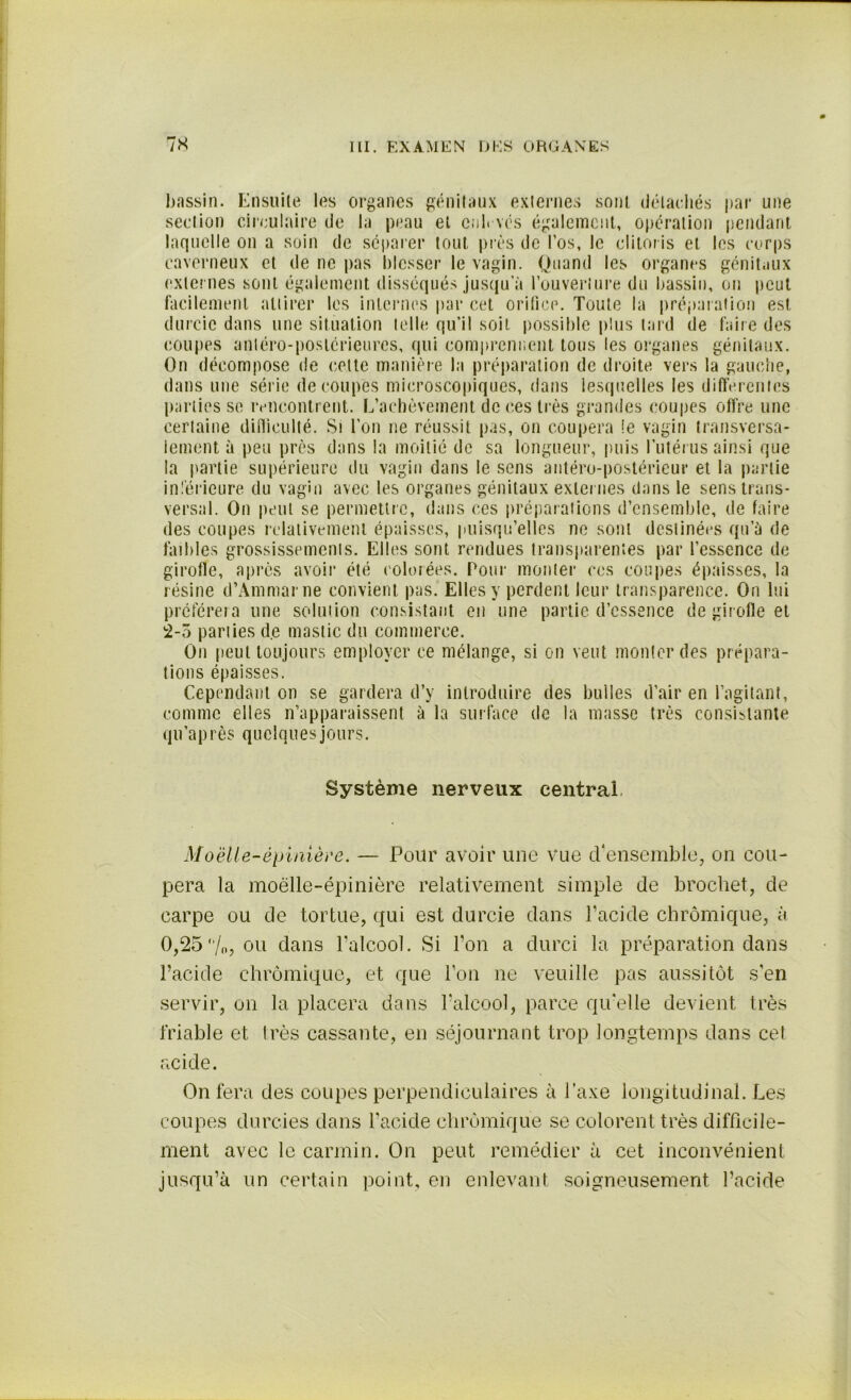 bassin. Ensuite les organes génitaux externes sont détachés par une section circulaire de la peau et euh vos également, opération pendant laquelle on a soin de séparer tout près de l’os, le clitoris et les corps caverneux et de ne pas blesser le vagin. Quand les organes génitaux externes sont également disséqués jusqu’à l’ouverture du bassin, ou peut facilement attirer les internes par cet orifice. Toute la préparation est durcie dans une situation telle qu’il soit possible plus tard de faire des coupes antéro-postérieures, qui comprennent tous les organes génitaux. On décompose de cette manière la préparation de droite vers la gauche, dans une série découpés microscopiques, dans lesquelles les differentes parties se rencontrent. L’achèvement de ces très grandes coupes offre une certaine difficulté. Si l’on ne réussit pas, on coupera !e vagin transversa- lement à peu près dans la moitié de sa longueur, puis l’utérus ainsi que la partie supérieure du vagin dans le sens antéro-postérieur et la partie inférieure du vagin avec les organes génitaux externes dans le sens trans- versal. On peut se permettre, dans ces préparations d’ensemble, de faire des coupes relativement épaisses, puisqu’elles ne sont destinées qu’à de faibles grossissements. Elles sont rendues transparentes par l’essence de girofle, après avoir été colorées. Pour monter ces coupes épaisses, la résine d’Ammarne convient pas. Elles y perdent leur transparence. On lui préférera une solution consistant en une partie d’essence de girofle et 2-5 parties de mastic du commerce. On peut toujours employer ce mélange, si on veut monter des prépara- tions épaisses. Cependant on se gardera d’y introduire des bulles d’air en l’agitant, comme elles n’apparaissent à la surface de la masse très consistante qu’après quelques jours. Système nerveux centrai Moelle-épinière. — Pour avoir une vue d'ensemble, on cou- pera la moelle-épinière relativement simple de brochet, de carpe ou de tortue, qui est durcie dans l’acide chrômique, à 0,25/o, ou dans l’alcool. Si Ton a durci la préparation dans l’acide chrômique, et que l’on ne veuille pas aussitôt s’en servir, on la placera dans l’alcool, parce qu'elle devient très friable et très cassante, en séjournant trop longtemps dans cet acide. On fera des coupes perpendiculaires à l’axe longitudinal. Les coupes durcies dans l’acide chrômique se colorent très difficile- ment avec le carmin. On peut remédier à cet inconvénient jusqu’à un certain point, en enlevant soigneusement l’acide