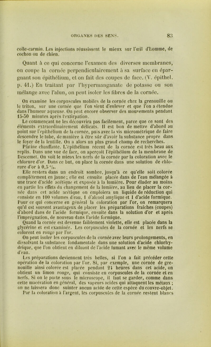 colle-carmin. Les injections réussissent le mieux sur l’œil cochon ou de chien. d’homme, de Quant à ce qui concerne l’examen des diverses membranes, on coupe la cornée perpendiculairement à sa surface en épar- gnant son épithélium, et on fait des coupes de face. (V. épithel. p. 41.) En traitant par l’hypermanganate de potasse ou son mélange avec l’alun, on peut isoler les fibres de la cornée. On examine les corpuscules mobiles de la cornée chez la grenouille ou le triton, sur une cornée que l’on vient d’enlever et que l’on a étendue dans l’humeur aqueuse. On peut encore observer des mouvements pendant 15-50 minutes après l’extirpation. Le commençant ne les découvrira pas facilement, parce que ce sont des éléments extraordinairement délicats. 11 est bon de mettre d’abord au point sur l’épithélium de la cornée, puis avec la vis micrométrique de faire descendre le tube, de manière à être sûr d’avoir la substance propre dans le foyer de la lentille. On a alors un plus grand champ de recherches. Platine chauffante. L’épithélium récent de la cornée est très beau aux replis. Dans une vue de face, on aperçoit l’épithélium de la membrane de Descemet. On voit le mieux les nerfs de la cornée par la coloration avec le chlorure d’or. Dans ce but, on place la cornée dans une solution de chlo- rure d’or à 0,5 °/0. Elle restera dans un endroit sombre, jusqu’à ce qu’elle soit colorée complètement en jaune; elle est ensuite placée dans de l’eau mélangée à une trace d’acide acétique et exposée à la lumière. Pour éluder au moins en partie les effets du changement de la lumière, au lieu de placer la cor- née dans cet acide acétique on emploiera un liquide de réduction qui consiste en 100 volumes d’eau, 1 d'alcool amylique et i d’acide formique. Pour ce qui concerne en général la coloration par l’or, on remarquera qu’il est souvent avantageux de placer les préparations fraîches (coupes) d’abord dans de l’acide formique, ensuite dans la solution d’or et après l’imprégnation, de nouveau dans l’acide formique. Quand la cornée est devenue faiblement violette, elle est placée dans la glycérine et est examinée. Les corpuscules de la cornée et les nerfs se colorent en rouge par l’or. On peut isoler les corpuscules delà cornée avec leurs prolongements, en dissolvant la substance fondamentale dans une solution d’acide chlorhy- drique, que l’on obtient en diluant de l’acide fumant avec le même volume d’eau. Les préparations deviennent très belles, si l’on a fait précéder cette opération de la coloration par l’or. Si, par exemple, une cornée de gre- nouille ainsi colorée est placée pendant 2i heures dans cet acide, on obtient un limon rouge, qui consiste en corpuscules de la cornée et en nerfs. Si on le porte sous le microscope, il faut se garder, comme dans celte macération en général, des vapeurs acides qui attaquent les métaux ; on ne laissera donc suinter aucun acide de celte espèce du couvre-objet. Par la coloration à l’argent, les corpuscules de la cornée restent blancs