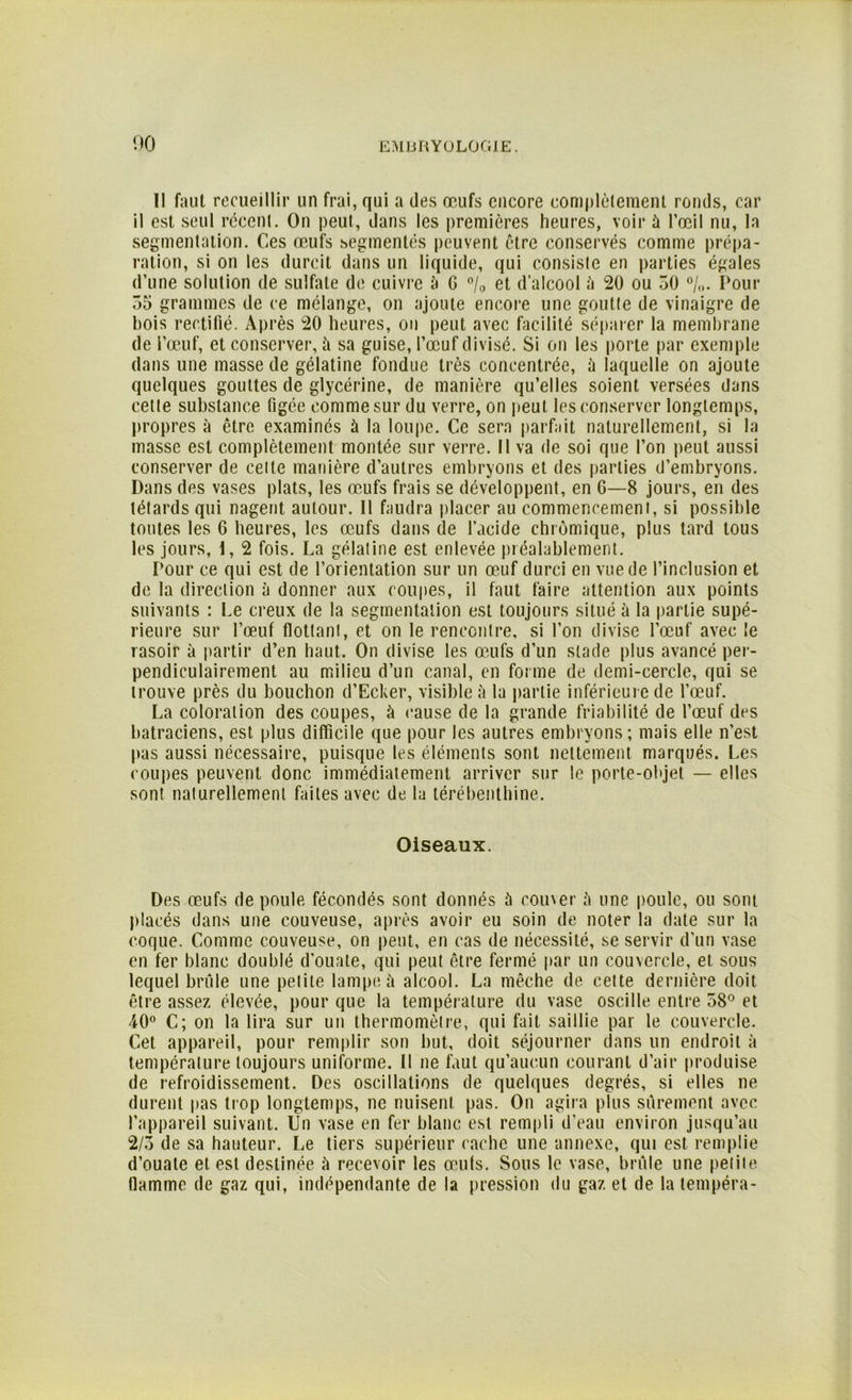Il faut recueillir un frai, qui a des œufs encore complètement ronds, car il est seul récent. On peut, dans les premières heures, voir à l’œil nu, la segmentation. Ces œufs segmentés peuvent être conservés comme prépa- ration, si on les durcit dans un liquide, qui consiste en parties égales d’une solution de sulfate de cuivre à G °/0 et d’alcool à 20 ou 50 °/„. Pour 55 grammes de ce mélange, on ajoute encore une goutte de vinaigre de bois rectifié. Après 20 heures, ou peut avec facilité séparer la membrane de l’œuf, et conserver, à sa guise, l’œuf divisé. Si on les porte par exemple dans une masse de gélatine fondue très concentrée, à laquelle on ajoute quelques gouttes de glycérine, de manière qu’elles soient versées dans cette substance figée comme sur du verre, on peut les conserver longtemps, propres à être examinés à la loupe. Ce sera parfait naturellement, si la masse est complètement montée sur verre. Il va de soi que l’on peut aussi conserver de celte manière d’autres embryons et des parties d’embryons. Dans des vases plats, les œufs frais se développent, en G—8 jours, en des têtards qui nagent autour. Il faudra placer au commencement, si possible toutes les 6 heures, les œufs dans de l’acide chrômique, plus tard tous les jours, I, 2 fois. La gélatine est enlevée préalablement. Pour ce qui est de l’orientation sur un œuf durci en vue de l’inclusion et de la direction à donner aux coupes, il faut faire attention aux points suivants : Le creux de la segmentation est toujours situé à la partie supé- rieure sur l’œuf flottant, et on le rencontre, si l’on divise l’œuf avec le rasoir à partir d’en haut. On divise les œufs d’un stade plus avancé per- pendiculairement au milieu d’un canal, en forme de demi-cercle, qui se trouve près du bouchon d’Ecker, visible à la partie inférieure de l’œuf. La coloration des coupes, à cause de la grande friabilité de l’œuf des batraciens, est plus difficile que pour les autres embryons; mais elle n’est pas aussi nécessaire, puisque les éléments sont nettement marqués. Les coupes peuvent donc immédiatement arriver sur le porte-objet — elles sont naturellement faites avec de la térébenthine. Oiseaux. Des œufs de poule fécondés sont donnés à couver à une poule, ou sont placés dans une couveuse, après avoir eu soin de noter la date sur la coque. Comme couveuse, on peut, en cas de nécessité, se servir d’un vase en fer blanc doublé d’ouate, qui peut être fermé par un couvercle, et sous lequel brûle une petite lampe à alcool. La mèche de cette dernière doit être assez élevée, pour que la température du vase oscille entre 58° et 40° C; on la lira sur un thermomètre, qui fait saillie par le couvercle. Cet appareil, pour remplir son but, doit séjourner dans un endroit à température toujours uniforme. Il ne faut qu’aucun courant d’air produise de refroidissement. Des oscillations de quelques degrés, si elles ne durent pas trop longtemps, ne nuisent pas. On agira plus sûrement avec l’appareil suivant. Un vase en fer blanc est rempli d’eau environ jusqu’au 2/3 de sa hauteur. Le tiers supérieur cache une annexe, qui est remplie d’ouate et. est destinée à recevoir les œufs. Sous le vase, brûle une petite tlamme de gaz qui, indépendante de la pression du gaz et de la tempéra-