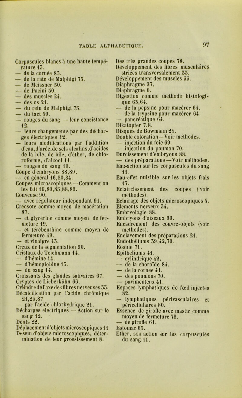 Corpuscules blancs à une haute tempé- rature 13. — de la cornée 85. — de la rate de Malphigi 75. — de Meissner 50. — de Pacini 50. — des muscles 24. — des os 21. — du rein de Malphigi 75. — du tact 50. — rouges du sang — leur consistance 12 — leurs changements par des déchar- ges électriques 12. — leurs modifications par l’addition d’eau,durée,de sels alcalins,d’acides de la bile, de bile, d’éther, de chlo- roforme, d’alcool H. — rouges du sang 10. Coupe d’embryons 88,89. — en général 16,80,84. Coupes microscopiques—Comment on les fait 16,80,85,88,89. Couveuse 90. — avec régulateur indépendant 91. Créosote comme moyen de macération 87. — et glycérine comme moyen de fer- meture 19. — et térébenthine comme moyen de fermeture 49. — et vinaigre 45. Creux de la segmentation 90. Cristaux de Teichmann 14. — d’hémine 14. — d'hémoglobine 15. — du sang 14. Croissants des glandes salivaires 67. Cryptes de Lieberkiihn 66. Cylindre de l’axe des fibres nerveuses 33. Décalcification par l’acide chrômique 21,25,87. — par l’acide chlorhydrique 21. Décharges électriques — Action sur le sang 12. Dents 22. Déplacement d’objets microscopiques 11 Dessin d’objets microscopiques, déter- mination de leur grossissement 8. Des très grandes coupes 78. Développement des fibres musculaires striées transversalement 33. Développement des muscles 35. Diaphragme 27. Diaphragme 6. Digestion comme méthode histologi- que 63,64. — de la pepsine pour macérer 64. — de la trypsine pour macérer 64. — pancréatique 64. Dikalopter 7,8. Disques de Bowmann 24. Double coloration—Voir méthodes. — injection du foie 69. — injection du poumon 70. Durcissement d’embryons 88. — des préparations—Voir méthodes. Eau-action sur les corpuscules du sang 11. Eau-effet nuisible sur les objets frais 17. Eclaircissement des coupes (voir méthodes). Eclairage des objets microscopiques 5. Eléments nerveux 34. Embryologie 88. Embryons d’oiseaux 90. Encadrement des couvre-objets (voir méthodes). Enclavement des préparations 21. Endothéliums 59,42,70. Eosine 71. Epithéliums 41. — cylindrique 42. — de la choroïde 84. — de la cornée 41. — des poumons 70. — pavimenleux 41. Espaces lymphatiques de l’œil injectés 82. — lymphatiques périvasculaires et péricellulaires 80. Essence de girofle avec mastic comme moyen de fermeture 78. — de girofle 61. Estomac 63. Ether, son action sur les corpuscules du sang 11.