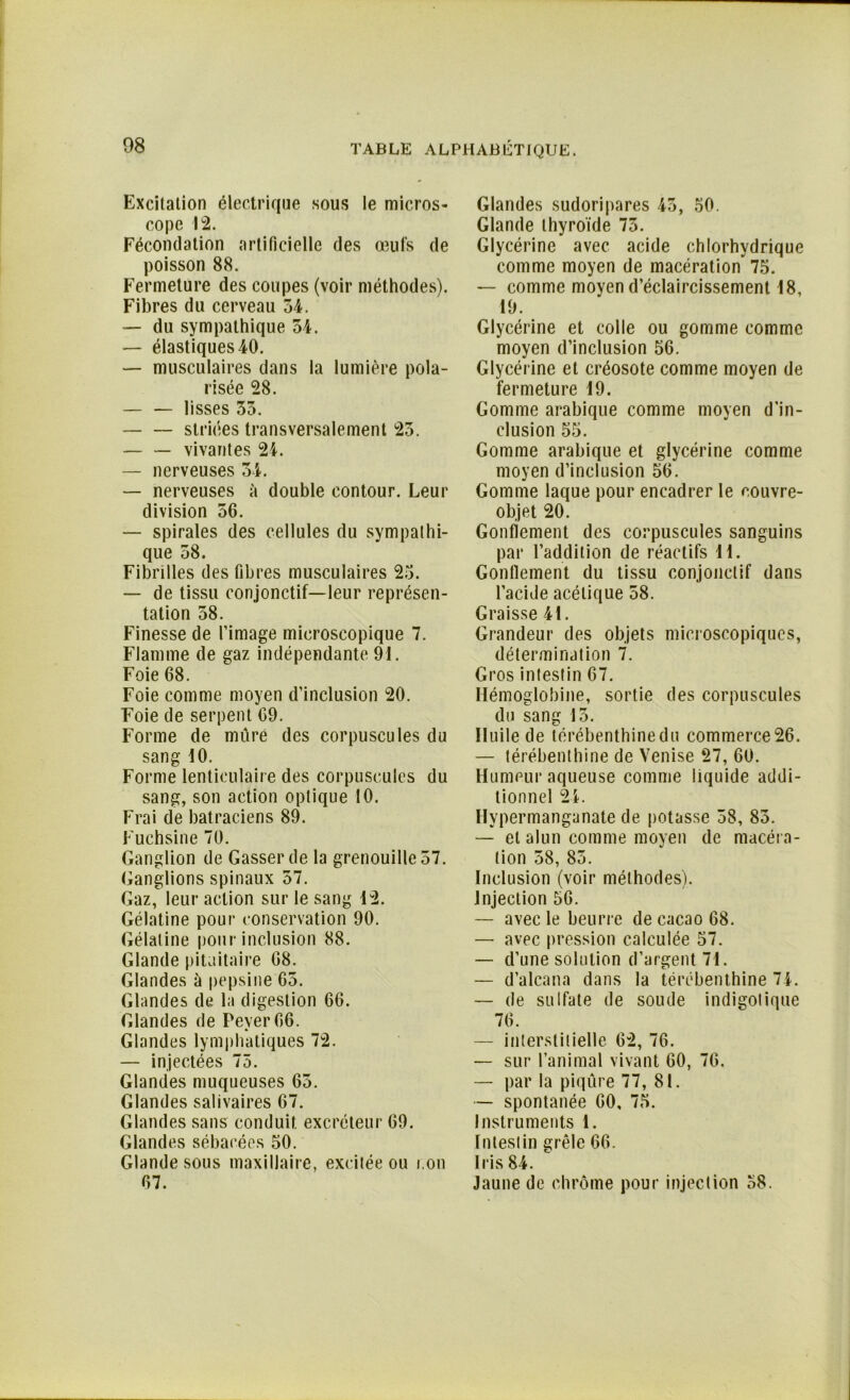 Excitation électrique sous le micros- cope 12. Fécondation artificielle des œufs de poisson 88. Fermeture des coupes (voir méthodes). Fibres du cerveau 54. — du sympathique 54. — élastiques 40. — musculaires dans la lumière pola- risée 28. lisses 35. striées transversalement 23. vivantes 24. — nerveuses 34. — nerveuses à double contour. Leur division 56. — spirales des cellules du sympathi- que 58. Fibrilles des fibres musculaires 23. — de tissu conjonctif—leur représen- tation 58. Finesse de l’image microscopique 7. Flamme de gaz indépendante 91. Foie 68. Foie comme moyen d’inclusion 20. Foie de serpent 69. Forme de mure des corpuscules du sang 10. Forme lenticulaire des corpuscules du sang, son action optique 10. Frai de batraciens 89. Fuchsine 70. Ganglion de Gasserde la grenouille 57. Ganglions spinaux 57. Gaz, leur action sur le sang 12. Gélatine pour conservation 90. Gélatine pour inclusion 88. Glande pituitaire 68. Glandes à pepsine 65. Glandes de la digestion 66. Glandes de Pever66. Glandes lymphatiques 72. — injectées 75. Glandes muqueuses 65. Glandes salivaires 67. Glandes sans conduit excréteur 69. Glandes sébacées 50. Glande sous maxillaire, excitée ou i.on 67. Glandes sudoripares 43, 50. Glande thyroïde 75. Glycérine avec acide chlorhydrique comme moyen de macération 75. — comme moyen d’éclaircissement 18, 19. Glycérine et colle ou gomme comme moyen d’inclusion 56. Glycérine et créosote comme moyen de fermeture 19. Gomme arabique comme moyen d’in- clusion 55. Gomme arabique et glycérine comme moyen d’inclusion 56. Gomme laque pour encadrer le eouvre- objet 20. Gonflement des corpuscules sanguins par l’addition de réactifs H. Gonflement du tissu conjonctif dans l’acide acétique 58. Graisse 41. Grandeur des objets microscopiques, détermination 7. Gros intestin 67. Hémoglobine, sortie des corpuscules du sang 15. Huile de térébenthine du commerce 26. — térébenthine de Venise 27, 60. Humeur aqueuse comme liquide addi- tionnel 24. Hypermanganate de potasse 38, 83. — et alun comme moyen de macéra- tion 58, 85. Inclusion (voir méthodes). Injection 56. — avec le beurre de cacao 68. — avec pression calculée 57. — d’une solution d’argent 71. — d’alcana dans la térébenthine 74. — de sulfate de soude indigo!ique 76. — interstitielle 62, 76. — sur l’animal vivant 60, 76. — par la piqûre 77, 81. — spontanée 60, 75. Instruments 1. Intestin grêle 66. Iris 84. Jaune de chrome pour injection 58.