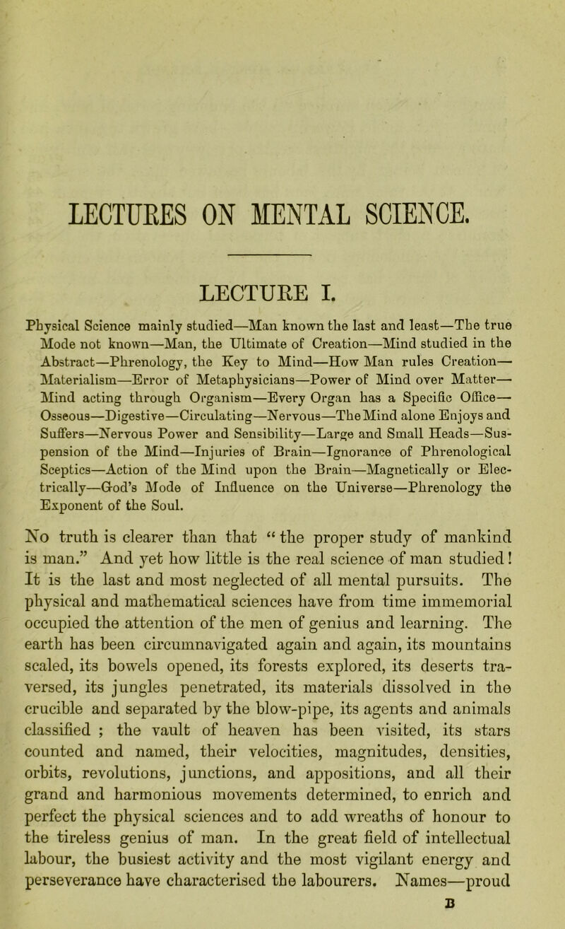 LECTUEES ON MENTAL SCIENCE. LECTURE I. Physical Science mainly studied—Man known the last and least—The true Mode not known—Man, the Ultimate of Creation—Mind studied in the Abstract—Phrenology, the Key to Mind—How Man rules Creation— Materialism—Error of Metaphysicians—Power of Mind over Matter—• Mind acting through Organism—Every Organ has a Specific Office— Osseous—Digestive—Circulating—Nervous—The Mind alone Enjoys and Suffers—Nervous Power and Sensibility—Large and Small Heads—Sus- pension of the Mind—Injuries of Brain—Ignorance of Phrenological Sceptics—Action of the Mind upon the Brain—Magnetically or Elec- trically—God’s Mode of Influence on the Universe—Phrenology the Exponent of the Soul. No truth is clearer than that “ the proper study of mankind is man.” And yet how little is the real science of man studied! It is the last and most neglected of all mental pursuits. The physical and mathematical sciences have from time immemorial occupied the attention of the men of genius and learning. The earth has been circumnavigated again and again, its mountains scaled, its bowels opened, its forests explored, its deserts tra- versed, its jungles penetrated, its materials dissolved in the crucible and separated by the blow-pipe, its agents and animals classified ; the vault of heaven has been visited, its stars counted and named, their velocities, magnitudes, densities, orbits, revolutions, junctions, and appositions, and all their grand and harmonious movements determined, to enrich and perfect the physical sciences and to add wreaths of honour to the tireless genius of man. In the great field of intellectual labour, the busiest activity and the most vigilant energy and perseverance have characterised the labourers. Names—proud