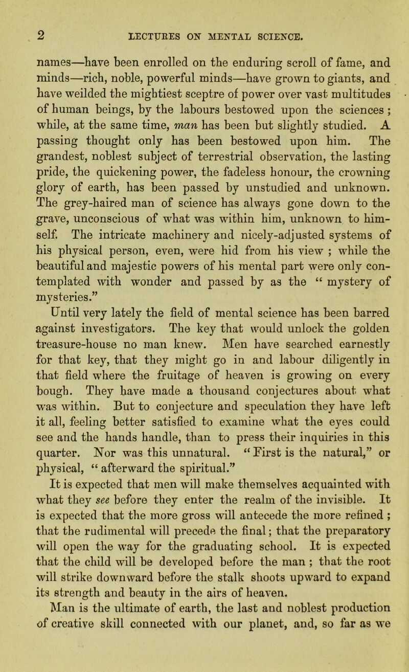 names—have been enrolled on the enduring scroll of fame, and minds—rich, noble, powerful minds—have grown to giants, and have weilded the mightiest sceptre of power over vast multitudes of human beings, by the labours bestowed upon the sciences ; while, at the same time, man has been but slightly studied. A passing thought only has been bestowed upon him. The grandest, noblest subject of terrestrial observation, the lasting pride, the quickening power, the fadeless honour, the crowning glory of earth, has been passed by unstudied and unknown. The grey-haired man of science has always gone down to the grave, unconscious of what was within him, unknown to him- self. The intricate machinery and nicely-adjusted systems of his physical person, even, were hid from his view ; while the beautiful and majestic powers of his mental part were only con- templated with wonder and passed by as the “ mystery of mysteries.” Until very lately the field of mental science has been barred against investigators. The key that would unlock the golden treasure-house no man knew. Men have searched earnestly for that key, that they might go in and labour diligently in that field where the fruitage of heaven is growing on every bough. They have made a thousand conjectures about what was within. But to conjecture and speculation they have left it all, feeling better satisfied to examine what the eyes could see and the hands handle, than to press their inquiries in this quarter. Nor was this unnatural. “ First is the natural,” or physical, “ afterward the spiritual.” It is expected that men will make themselves acquainted with what they see before they enter the realm of the invisible. It is expected that the more gross will antecede the more refined ; that the rudimental will precede the final; that the preparatory will open the way for the graduating school. It is expected that the child will be developed before the man ; that the root will strike downward before the stalk shoots upward to expand its strength and beauty in the airs of heaven. Man is the ultimate of earth, the last and noblest production of creative skill connected with our planet, and, so far as we