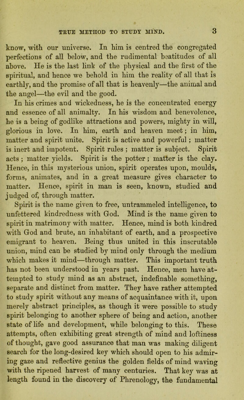 know, with our universe. In him is centred the congregated perfections of all below, and the rudimental beatitudes of all above. He is the last link of the physical and the first of the spiritual, and hence we behold in him the reality of all that is earthly, and the promise of all that is heavenly—the animal and the angel—the evil and the good. In his crimes and wickedness, he is the concentrated energy and essence of all animalty. In his wisdom and benevolence, he is a being of godlike attractions and powers, mighty in will, glorious in love. In him, earth and heaven meet; in him, matter and spirit unite. Spirit is active and powerful; matter is inert and impotent. Spirit rules ; matter is subject. Spirit acts ; matter yields. Spirit is the potter ; matter is the clay. Hence, in this mysterious union, spirit operates upon, moulds, forms, animates, and in a great measure gives character to matter. Hence, spirit in man is seen, known, studied and judged of, through matter. Spirit is the name given to free, untrammeled intelligence, to unfettered kindredness with God. Mind is the name given to spirit in matrimony with matter. Hence, mind is both kindred with God and brute, an inhabitant of earth, and a prospective emigrant to heaven. Being thus united in this inscrutable union, mind can be studied by mind only through the medium which makes it mind—through matter. This important truth has not been understood in years past. Hence, men have at- tempted to study mind as an abstract, indefinable something, separate and distinct from matter. They have rather attempted to study spirit without any means of acquaintance with it, upon merely abstract principles, as though it were possible to study spirit belonging to another sphere of being and action, another state of life and development, while belonging to this. These attempts, often exhibiting great strength of mind and loftiness of thought, gave good assurance that man was making diligent search for the long-desired key which should open to his admir- ing gaze and reflective genius the golden fields of mind waving with the ripened harvest of many centuries. That key was at length found in the discovery of Phrenology, the fundamental