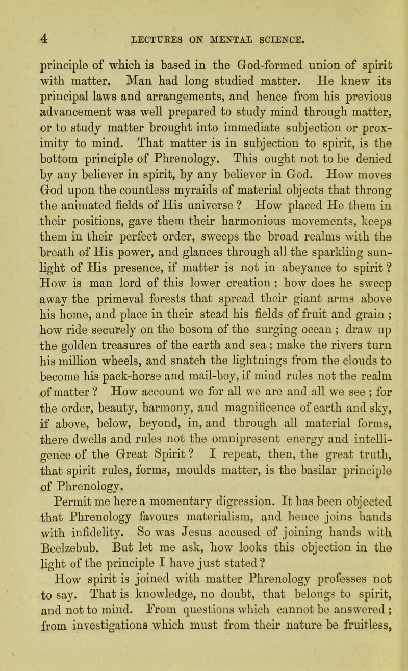 principle of whicli is based in the God-formed union of spirit with matter. Man had long studied matter. He knew its principal laws and arrangements, and hence from his previous advancement was well prepared to study mind through matter, or to study matter brought into immediate subjection or prox- imity to mind. That matter is in subjection to spirit, is the bottom principle of Phrenology. This ought not to be denied by any believer in spirit, by any believer in God. How moves God upon the countless myraids of material objects that throng the animated fields of His universe ? How placed He them in their positions, gave them their harmonious movements, keeps them in their perfect order, sweeps the broad realms with the breath of His power, and glances through all the sparkling sun- light of His presence, if matter is not in abeyance to spirit ? How is man lord of this lower creation ; how does he sweep away the primeval forests that spread their giant arms above his home, and place in their stead his fields of fruit and grain ; how ride securely on the bosom of the surging ocean ; draw up the golden treasures of the earth and sea; make the rivers turn his million wheels, and snatch the lightnings from the clouds to become his pack-horse and mail-boy, if mind rules not the realm of matter ? How account we for all we are and all we see ; for the order, beauty, harmony, and magnificence of earth and sky, if above, below, beyond, in, and through all material forms, there dwells and rules not the omnipresent energy and intelli- gence of the Great Spirit ? I repeat, then, the great truth, that spirit rules, forms, moulds matter, is the basilar principle of Phrenology. Permit me here a momentary digression. It has been objected that Phrenology favours materialism, and hence joins hands with infidelity. So was Jesus accused of joining hands with Beelzebub. But let me ask, how looks this objection in the light of the principle I have just stated? How spirit is joined with matter Phrenology professes not to say. That is knowledge, no doubt, that belongs to spirit, and not to mind. Prom questions which cannot be answered ; from investigations which must from their nature be fruitless,