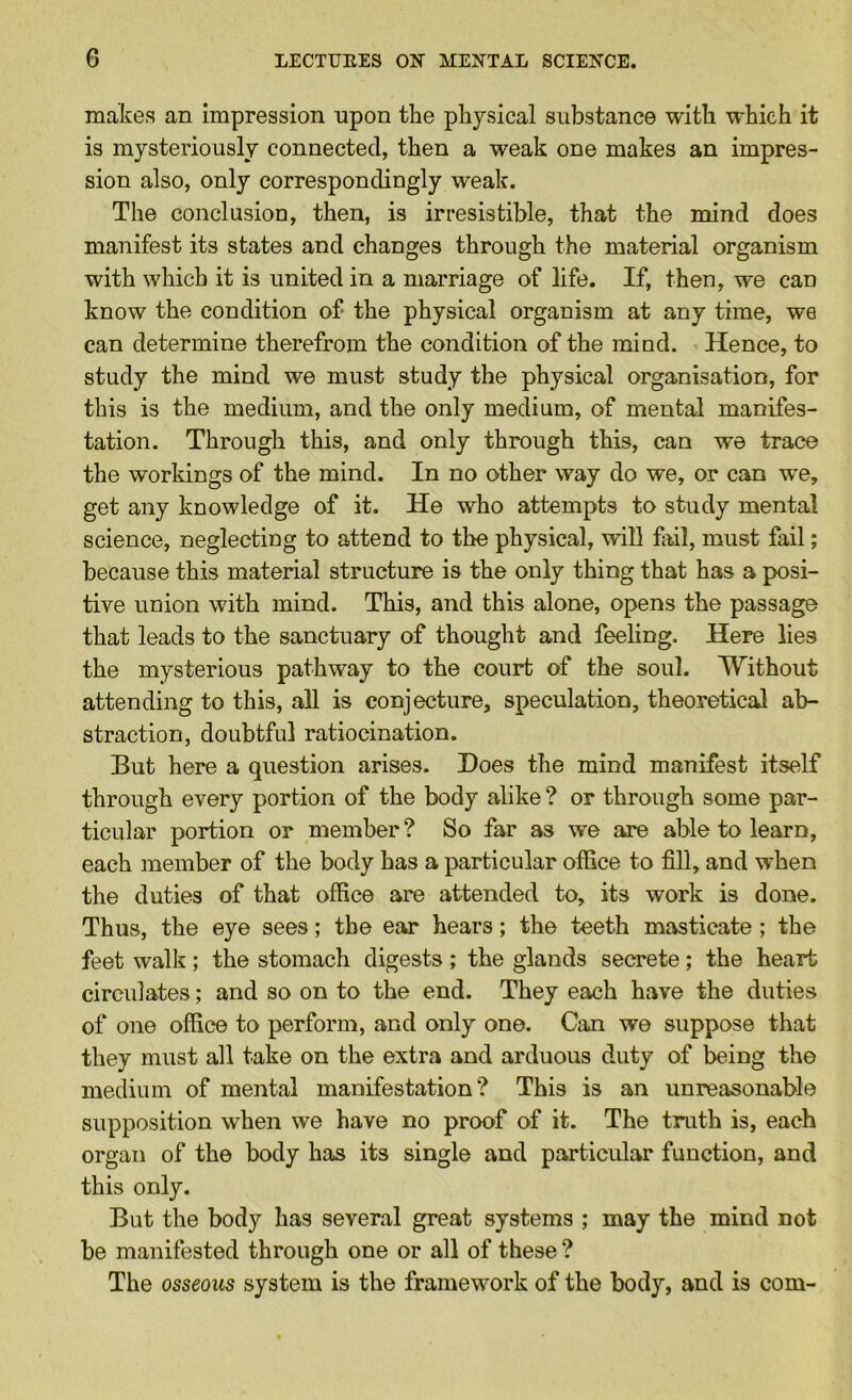 makes an impression upon the physical substance with which it is mysteriously connected, then a weak one makes an impres- sion also, only correspondingly weak. The conclusioD, then, is irresistible, that the mind does manifest its states and changes through the material organism with which it is united in a marriage of life. If, then, we can know the condition of* the physical organism at any time, we can determine therefrom the condition of the mind. Hence, to study the mind we must study the physical organisation, for this is the medium, and the only medium, of mental manifes- tation. Through this, and only through this, can we trace the workings of the mind. In no other way do we, or can we, get any knowledge of it. He who attempts to study mental science, neglecting to attend to the physical, will fail, must fail; because this material structure is the only thing that has a posi- tive union with mind. This, and this alone, opens the passage that leads to the sanctuary of thought and feeling. Here lies the mysterious pathway to the court of the soul. Without attending to this, all is conjecture, speculation, theoretical ab- straction, doubtful ratiocination. But here a question arises. Does the mind manifest itself through every portion of the body alike ? or through some par- ticular portion or member? So far as we are able to learn, each member of the body has a particular office to fill, and when the duties of that office are attended to, its work is done. Thus, the eye sees; the ear hears; the teeth masticate ; the feet walk ; the stomach digests ; the glands secrete; the heart circulates; and so on to the end. They each have the duties of one office to perform, and only one. Can we suppose that they must all take on the extra and arduous duty of being the medium of mental manifestation? This is an unreasonable supposition when we have no proof of it. The truth is, each organ of the body has its single and particidar function, and this only. But the body has several great systems ; may the mind not be manifested through one or all of these ? The osseous system is the framework of the body, and is com-