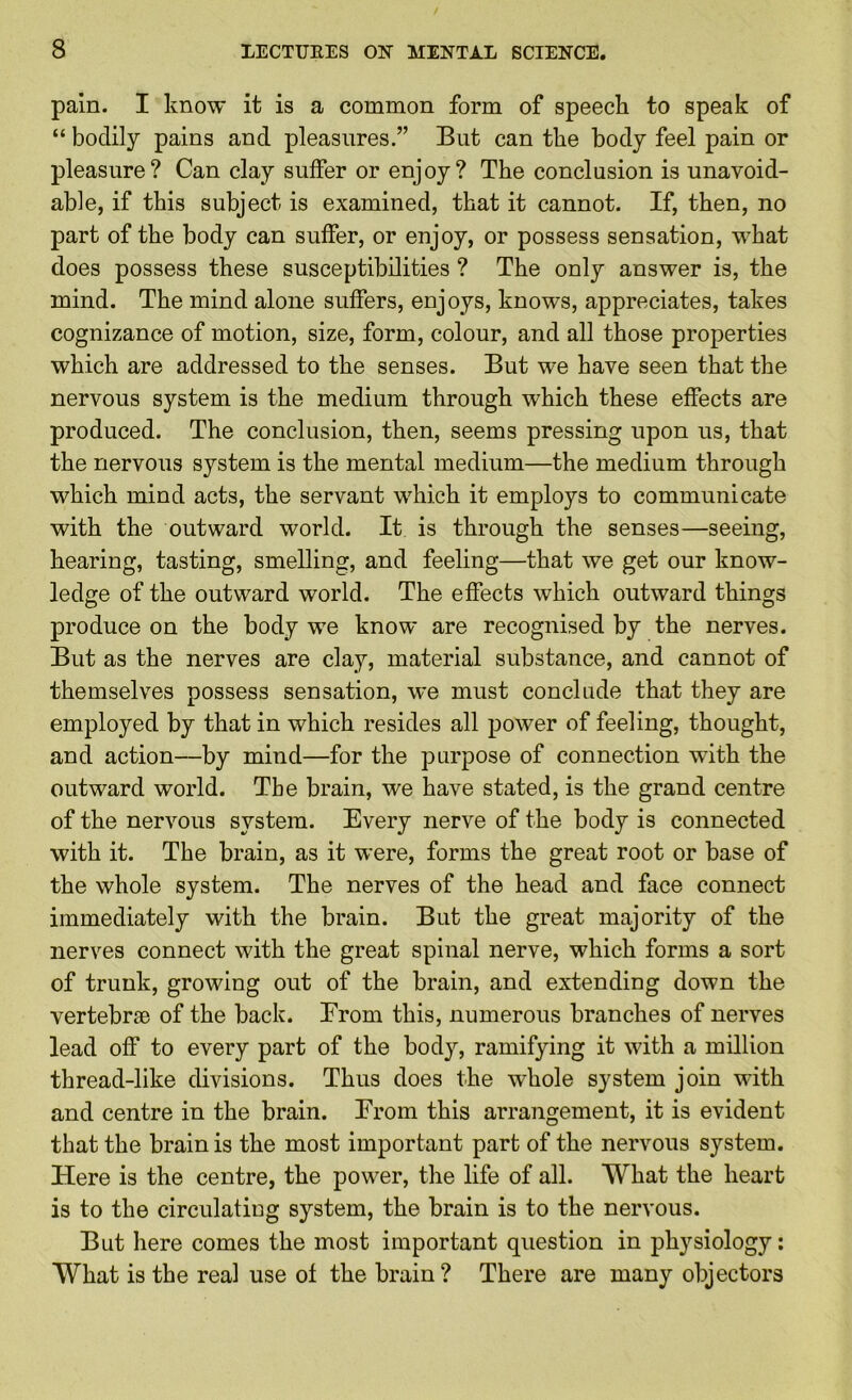 pain. I know it is a common form of speeck to speak of “ bodily pains and pleasures.” But can the body feel pain or pleasure? Can clay suffer or enjoy? The conclusion is unavoid- able, if this subject is examined, that it cannot. If, then, no part of the body can suffer, or enjoy, or possess sensation, what does possess these susceptibilities ? The only answer is, the mind. The mind alone suffers, enjoys, knows, appreciates, takes cognizance of motion, size, form, colour, and all those properties which are addressed to the senses. But we have seen that the nervous system is the medium through which these effects are produced. The conclusion, then, seems pressing upon us, that the nervous system is the mental medium—the medium through which mind acts, the servant which it employs to communicate with the outward world. It is through the senses—seeing, hearing, tasting, smelling, and feeling—that we get our know- ledge of the outward world. The effects which outward things produce on the body we know are recognised by the nerves. But as the nerves are clay, material substance, and cannot of themselves possess sensation, we must conclude that they are employed by that in which resides all power of feeling, thought, and action—by mind—for the purpose of connection with the outward world. The brain, we have stated, is the grand centre of the nervous system. Every nerve of the body is connected with it. The brain, as it were, forms the great root or base of the whole system. The nerves of the head and face connect immediately with the brain. But the great majority of the nerves connect with the great spinal nerve, which forms a sort of trunk, growing out of the brain, and extending down the vertebrae of the back. Erom this, numerous branches of nerves lead off to every part of the body, ramifying it with a million thread-like divisions. Thus does the whole system join with and centre in the brain. Erom this arrangement, it is evident that the brain is the most important part of the nervous system. Here is the centre, the power, the life of all. What the heart is to the circulating system, the brain is to the nervous. But here comes the most important question in physiology; What is the real use of the brain? There are many objectors