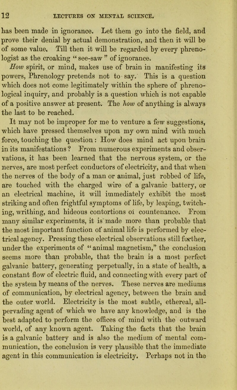 has been made in ignorance. Let them go into the field, and prove their denial by actual demonstration, and then it will be of some value. Till then it will be regarded by every phreno- logist as the croaking “ see-saw ” of ignorance. Hoiv spirit, or mind, makes use of brain in manifesting its powers. Phrenology pretends not to say. This is a question which does not come legitimately within the sphere of phreno- logical inquiry, and probably is a question which is not capable of a positive answer at present. The how of anything is always the last to be reached. It may not be improper for me to venture a few suggestions, which have pressed themselves upon my own mind with much force, touching the question : How does mind act upon brain in its manifestations ? Prom numerous experiments and obser- vations, it has been learned that the nervous system, or the nerves, are most perfect conductors of electricity, and that when the nerves of the body of a man or animal, just robbed of life, are touched with the charged wire of a galvanic battery, or an electrical machine, it will immediately exhibit the most striking and often frightful symptoms of life, by leaping, twitch- ing, writhing, and hideous contortions oi countenance. Prom many similar experiments, it is made more than probable that the most important function of animal life is performed by elec- trical agency. Pressing these electrical observations still fLX'ther, under the experiments of “ animal magnetism,” the conclusion seems more than probable, that the brain is a most perfect galvanic battery, generating perpetually, in a state of health, a constant fiow of electric fluid, and connecting with every part of the system by means of the nerves. These nerves are mediums of communication, by electrical agency, between the brain and the outer world. Electricity is the most subtle, ethereal, all- pervading agent of which we have any knowledge, and is the best adapted to perform the offices of mind with the outward world, of any known agent. Taking the facts that the brain is a galvanic battery and is also the medium of mental com- munication, the conclusion is very plausible that the immediate agent in this communication is electricity. Perhaps not in the