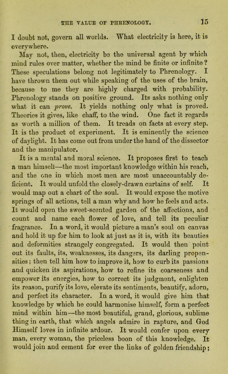 I doubt not, govern all worlds. What electricity is here, it is everywhere. May not, then, electricity be the universal agent by which mind rules over matter, whether the mind be finite or infinite ? These speculations belong not legitimately to Phrenology. I have thrown them out while speaking of the uses of the brain, because to me they are highly charged with probability. Phrenology stands on positive ground. Its asks nothing only what it can prove. It yields nothing only what is proved. Theories it gives, like chaff, to the wind. One fact it regards as worth a miUion of them. It treads on facts at every step. It is the product of experiment. It is eminently the science of daylight. It has come out from under the hand of the dissector and the manipulator. It is a mental and moral science. It proposes first to teach a man himself—the most important knowledge within his reach, and the one in which most men are most unaccountably de- ficient. It would unfold the closely-drawn curtains of self. It would map out a chart of the soul. It would expose the motive springs of all actions, tell a man why and how he feels and acts. It would open the sweet-scented garden of the affections, and count and name each flower of love, and tell its peculiar fragrance. In a word, it would picture a man’s soul on canvas and hold it up for him to look at just as it is, with its beauties and deformities strangely congregated. It would then point out its faults, its, weaknesses, its dangers, its darling propen- sities ; then tell him how to improve it, how to curb its passions and quicken its aspirations, how to refine its coarseness and empower its energies, how to correct its judgment, enlighten its reason, purify its love, elevate its sentiments, beautify, adorn, and perfect its character. In a word, it would give him that knowledge by which he could harmonise himself, form a perfect mind within him—the most beautiful, grand, glorious, sublime thing in earth, that which angels admire in rapture, and Grod Himself loves in infinite ardour. It would confer upon every man, every woman, the priceless boon of this knowledge. It would join and cement for ever the links of golden friendship;