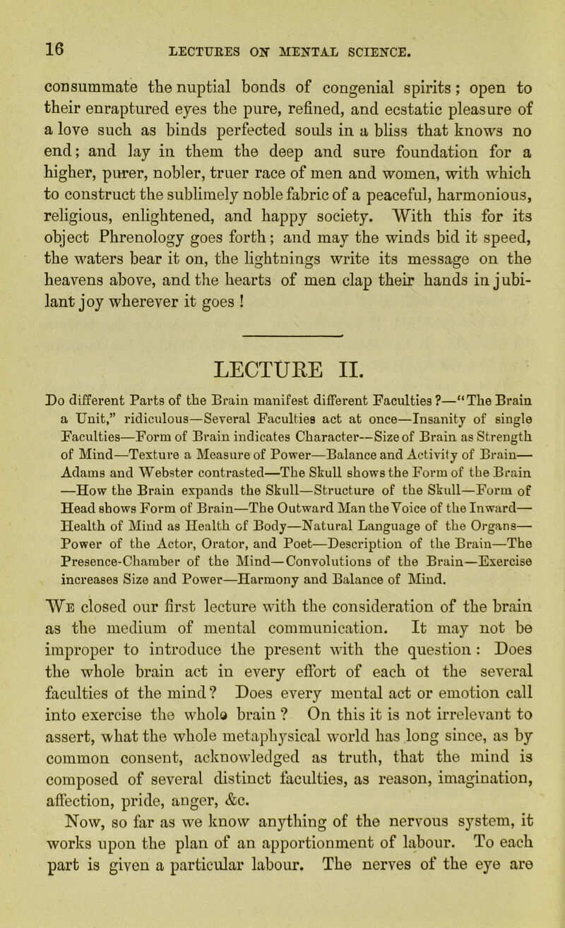 consummate the nuptial bonds of congenial spirits; open to their enraptured eyes the pure, refined, and ecstatic pleasure of a love such as binds perfected souls in a bliss that knows no end; and lay in them the deep and sure foundation for a higher, purer, nobler, truer race of men and women, with which to construct the sublimely noble fabric of a peaceful, harmonious, religious, enlightened, and happy society. With this for its object Phrenology goes forth; and may the winds bid it speed, the waters bear it on, the lightnings write its message on the heavens above, and the hearts of men clap their hands in jubi- lant joy wherever it goes ! LECTUEE II. Do different Parts of the Brain manifest different Faculties ?—“The Brain a Unit,” ridiculous—Several Faculties act at once—Insanity of single Faculties—Form of Brain indicates Character—Size of Brain as Strength of Mind—Texture a Measure of Power—Balance and Activity of Brain— Adams and Webster contrasted—The Skull shows the Form of the Brain —How the Brain expands the Skull—Structure of the Skull—Form of Head shows Form of Brain—The Outward Man the Voice of the Inward— Health of Mind as Health of Body—Natural Language of the Organs— Power of the Actor, Orator, and Poet—Description of the Brain—The Presence-Chamber of the Mind—Convolutions of the Brain—Exercise increases Size and Power—Harmony and Balance of Mind. We closed our first lecture with the consideration of the brain as the medium of mental communication. It may not be improper to introduce the present with the question : Does the whole brain act in every effort of each ot the several faculties ot the mind ? Does every mental act or emotion call into exercise the whole brain ? On this it is not irrelevant to assert, what the whole metaph3^sical world has long since, as by common consent, acknowledged as truth, that the mind is composed of several distinct faculties, as reason, imagination, affection, pride, anger, &c. Now, so far as we know anything of the nervous system, it works upon the plan of an apportionment of labour. To each part is given a particular labour. The nerves of the eye are