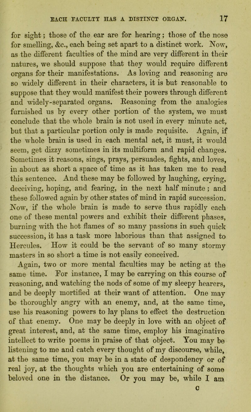 for sight; those of the ear are for hearing; those of the nose for smelling, &c., each being set apart to a distinct work. Now, as the different faculties of the mind are very different in their natures, we should suppose that they would require different organs for their manifestations. As loving and reasoning are so widely different in their characters, it is but reasonable to suppose that they would manifest their powers through different and Tvddely-separated organs. Seasoning from the analogies furnished us by every other portion of the system, we must conclude that the whole brain is not used in every minute act, but that a particular portion only is made requisite. Again, if the whole brain is used in each mental act, it must, it would seem, get dizzy sometimes in its multiform and rapid changes. Sometimes it reasons, sings, prays, persuades, fights, and loves, in about as short a space of time as it has taken me to read this sentence. And these may be followed by laughing, crying, deceiving, hoping, and fearing, in the next half minute; and these followed again by other states of mind in rapid succession. Now, if the whole brain is made to serve thus rapidly each one of these mental powers and exhibit their different phases, burning T\dth the hot flames of so many passions in such quick succession, it has a task more laborious than that assigned to Hercules. How it could be the servant of so many stormy masters in so short a time is not easily conceived. Again, two or more mental faculties may be acting at the same time. Tor instance, I may be carrying on this course of reasoning, and watching the nods of some of my sleepy hearers, and be deeply mortified at their want of attention. One may be thoroughly angry with an enemy, and, at the same time, use his reasoning powers to lay plans to effect the destruction of that enemy. One may be deeply in love with an object of great interest, and, at the same time, employ his imaginative intellect to write poems in praise of that object. You may be listening to me and catch every thought of my discourse, while, at the same time, you may be in a state of despondency or of real joy, at the thoughts which you are entertaining of some beloved one in the distance. Or you may be, while I am c