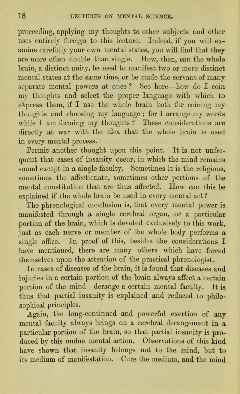 proceeding, applying my thoughts to other subjects and other uses entirely foreign to this lecture. Indeed, if you will ex- amine carefully your own mental states, you will find that they are more often double than single. How, then, can the whole brain, a distinct unity, be used to manifest two or more distinct mental states at the same time, or be made the servant of many separate mental powers at once ? See here—how do I coin my thoughts and select the proper language with which to elpress them, if I use the whole brain both for coining my thoughts and choosing my language ; for I arrange my words while I am forming my thoughts ? These considerations are directly at war with the idea that the whole brain is used in every mental process. Permit another thought upon this point. It is not unfre- quent that cases of insanity occur, in which the mind remains sound except in a single faculty. Sometimes it is the religious, sometimes the affectionate, sometimes other portions of the mental constitution that are thus affected. How can this be explained if the whole brain be used in every mental act ? The phrenological conclusion is, that every mental power is manifested through a single cerebral organ, or a particular portion of the brain, which is devoted exclusively to this work, just as each nerve or member of the whole body performs a single office. In proof of this, besides the considerations I have mentioned, there are many others which have forced themselves upon the attention of the practical phrenologist. In cases of diseases of the brain, it is found that diseases and injuries in a certain portion of the brain always affect a certain portion of the mind—derange a certain mental faculty. It is thus that partial insanity is explained and reduced to philo- sophical principles. Again, the long-continued and powerful exertion of any mental faculty always brings on a cerebral derangement in a particular portion of the brain, so that partial insanity is pro- duced by this undue mental action. Observations of this kind have shown that insanity belongs not to the mind, but to its medium of manifestation. Cure the medium, and the mind