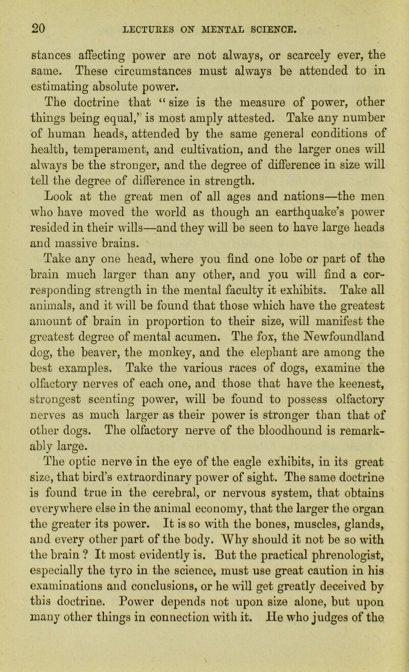 stances affecting power are not always, or scarcely ever, the same. These circumstances must always be attended to in estimating absolute power. The doctrine that “ size is the measure of power, other things being equal,” is most amply attested. Take any number of human heads, attended by the same general conditions of health, temperament, and cultivation, and the larger ones will always be the stronger, and the degree of difference in size will tell tlie degree of difference in strength. Look at the great men of all ages and nations—the men who have moved the world as though an earthquake’s power resided in their wills—and they will be seen to have large heads and massive brains. Take any one head, where you find one lobe or part of the brain much larger than any other, and you will find a cor- responding strength in the mental faculty it exhibits. Take all animals, and it will be found that those which have the greatest amount of brain in proportion to their size, will manifest the greatest degree of mejital acumen. The fox, the Newfoundland dog, the beaver, the monkey, and the elephant are among the best examples. Take the various races of dogs, examine the olfactory nerves of each one, and those that have the keenest, strongest scenting power, will be found to possess olfactory nerves as much larger as their power is stronger than that of other dogs. The olfactory nerve of the bloodhound is remark- ably large. The optic nerve in the eye of the eagle exhibits, in its great size, that bird’s extraordinary power of sight. The same doctrine is found true in the cerebral, or nervous system, that obtains everywhere else in the animal economy, that the larger the organ the greater its power. It is so with the bones, muscles, glands, and every other part of the body. Why should it not be so with the brain ? It most evidently is. But the practical phrenologist, especially the tyro in the science, must use great caution in liis examinations and conclusions, or he will get greatly deceived by this doctrine. Power depends not upon size alone, but upon many other things in connection with it. He who judges of the