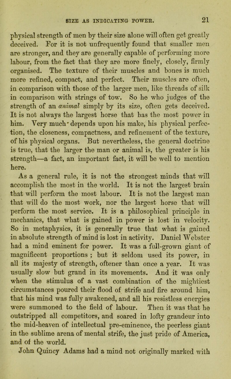 physical strength of men by their size alone will often get greatly deceived. For it is not nnfrequently found that smaller men are stronger, and they are generally capable of performing more labour, from the fact that they are more finely, closely, firmly organised. The texture of their muscles and bones is much more refined, compact, and perfect. Their muscles are often, in comparison with those of the larger men, like threads of silk in comparison with strings of tow. So he w'ho judges of the strength of an animal simply by its size, often gets deceived. It is not always the largest horse that has the most power in him. Very much* depends upon his make, his physical perfec- tion, the closeness, compactness, and refinement of the texture, of his physical organs. But nevertheless, the general doctrine is true, that the larger the man or animal is, the greater is his strength—a fact, an important fact, it will be well to mention here. As a general rule, it is not the strongest minds that will accomplish the most in the world. It is not the largest brain that will perform the most labour. It is not the largest man that will do the most work, nor the largest horse that will perform the most service. It is a philosophical principle in mechanics, that what is gained in power is lost in velocity. So in metaphysics, it is generally true that what is gained in absolute strength of mind is lost in activity. Daniel Webster had a mind eminent for power. It was a full-grown giant of magnificent proportions ; but it seldom used its power, in all its majesty of strength, oftener than once a year. It was usually slow but grand in its movements. And it was only when the stimulus of a vast combination of the mightiest circumstances poured their flood of strife and fire around him, that his mind was fully awakened, and all his resistless energies were summoned to the field of labour. Then it was that he outstripped all competitors, and soared in lofty grandeur into the mid-heaven of intellectual pre-eminence, the peerless giant in the sublime arena of mental strife, the just pride of America, and of the world. John Quincy Adams had a mind not originally marked with