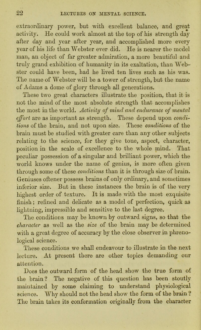 extraordinary power, but with excellent balance, and great activity. He could work almost at the top of his strength day after day and year after year, and accomplished more every year of his life than Webster ever did. He is nearer the mcdel man, an object of far greater admiration, a more beautifid and truly grand exhibition of humanity in its exaltation, than Web- ster could have been, had he lived ten lives such as his was. The name of Webster will be a tower of strength, but the name of Adams a dome of glory through all generations. These twm great characters illustrate the position, that it is not the mind of the most absolute strength that accomplishes the most in the world. Activity of mind and endurance of mental effort are as important as strength. These depend upon condi- tions of the brain, and not upon size. These conditions of the brain must be studied with greater care than any other subjects relating to the science, for they give tone, aspect, character, position in the scale of excellence to the whole mind. That peculiar possession of a singular and brilliant power, which the world knows under the name of genius, is more often given through some of these conditions than it is through size of brain. Geniuses oftener possess brains of only ordinary, and sometimes inferior size. But in these instances the brain is of the very highest order of texture. It is made with the most exquisite finish; refined and delicate as a model of perfection, quick as lightning, impressible and sensitive to the last degree. The conditions may be known by outward signs, so that the character as well as the size of the brain may be determined with a great degree of accuracy by the close observer in phreno- logical science. These conditions we shall endeavour to illustrate in the next lecture. At present there are other topics demanding our attention. Does the outward form of the head show the true form of the brain? The negative of this question has been stoutly maintained by some claiming to understand physiological science. Why should not the head show the form of the brain ? Tlie brain takes its conformation originally from the character