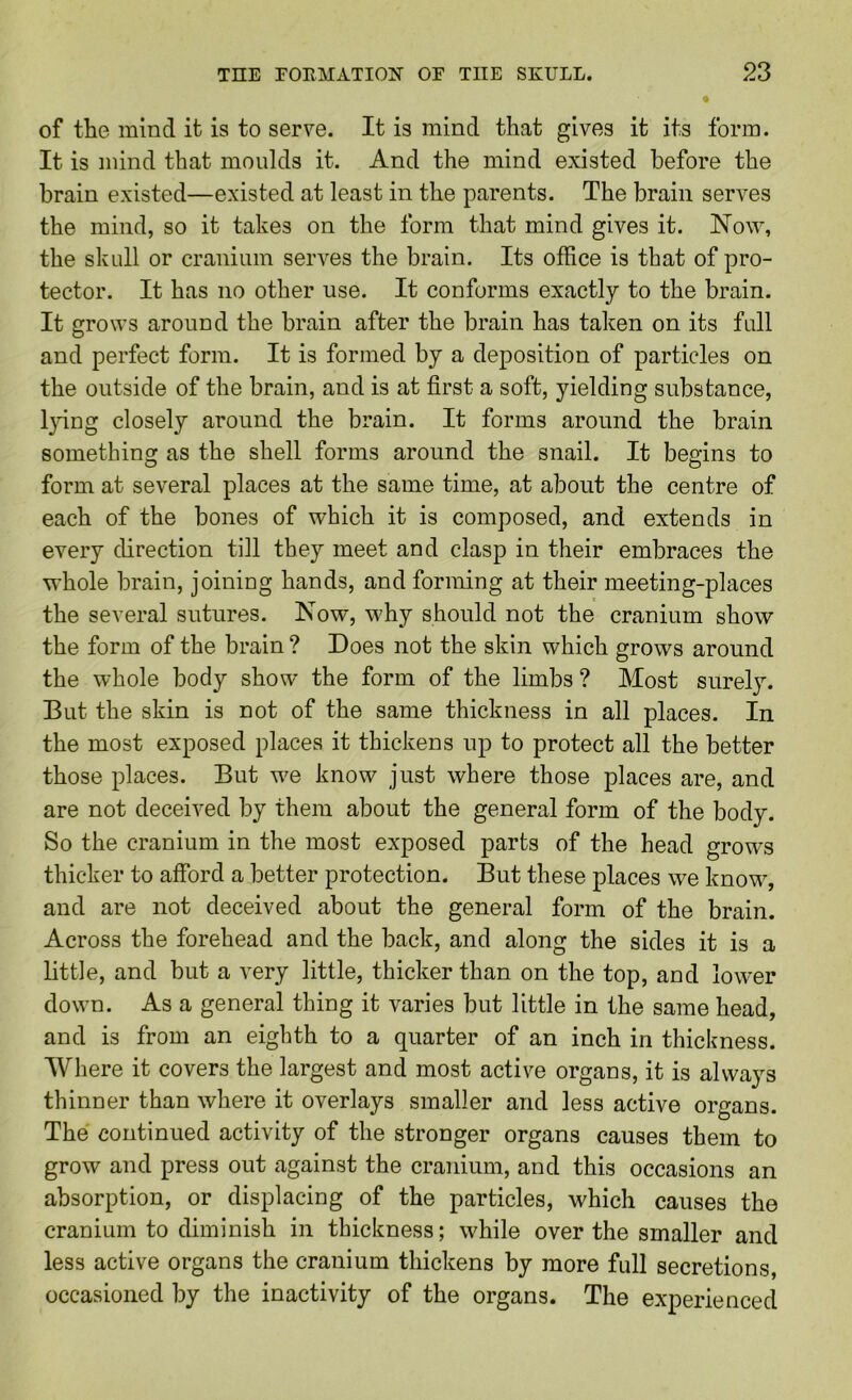 of the mind it is to serve. It is mind that gives it its form. It is mind that moulds it. And the mind existed before the brain existed—existed at least in the parents. The brain serves the mind, so it takes on the form that mind gives it. Now, the skull or cranium serves the brain. Its office is that of pro- tector. It has no other use. It conforms exactly to the brain. It grows around the brain after the brain has taken on its full and perfect form. It is formed by a deposition of particles on the outside of the brain, and is at first a soft, yielding substance, l}dng closely around the brain. It forms around the brain something as the shell forms around the snail. It begins to form at several places at the same time, at about the centre of each of the bones of which it is composed, and extends in every direction till they meet and clasp in their embraces the whole brain, joining hands, and forming at their meeting-places the several sutures. Now, why should not the cranium show the form of the brain ? Does not the skin which grows around the whole body show the form of the limbs ? Most surely. But the skin is not of the same thickness in all places. In the most exposed places it thickens up to protect all the better those places. But we know just where those places are, and are not deceived by them about the general form of the body. So the cranium in the most exposed parts of the head grows thicker to afford a better protection. But these places we know, and are not deceived about the general form of the brain. Across the forehead and the back, and along the sides it is a little, and but a very little, thicker than on the top, and lower down. As a general thing it varies but little in the same head, and is from an eighth to a quarter of an inch in thickness. Where it covers the largest and most active organs, it is always thinner than where it overlays smaller and less active organs. The continued activity of the stronger organs causes them to grow and press out against the cranium, and this occasions an absorption, or displacing of the particles, which causes the cranium to diminish in thickness; while over the smaller and less active organs the cranium thickens by more full secretions, occasioned by the inactivity of the organs. The experienced