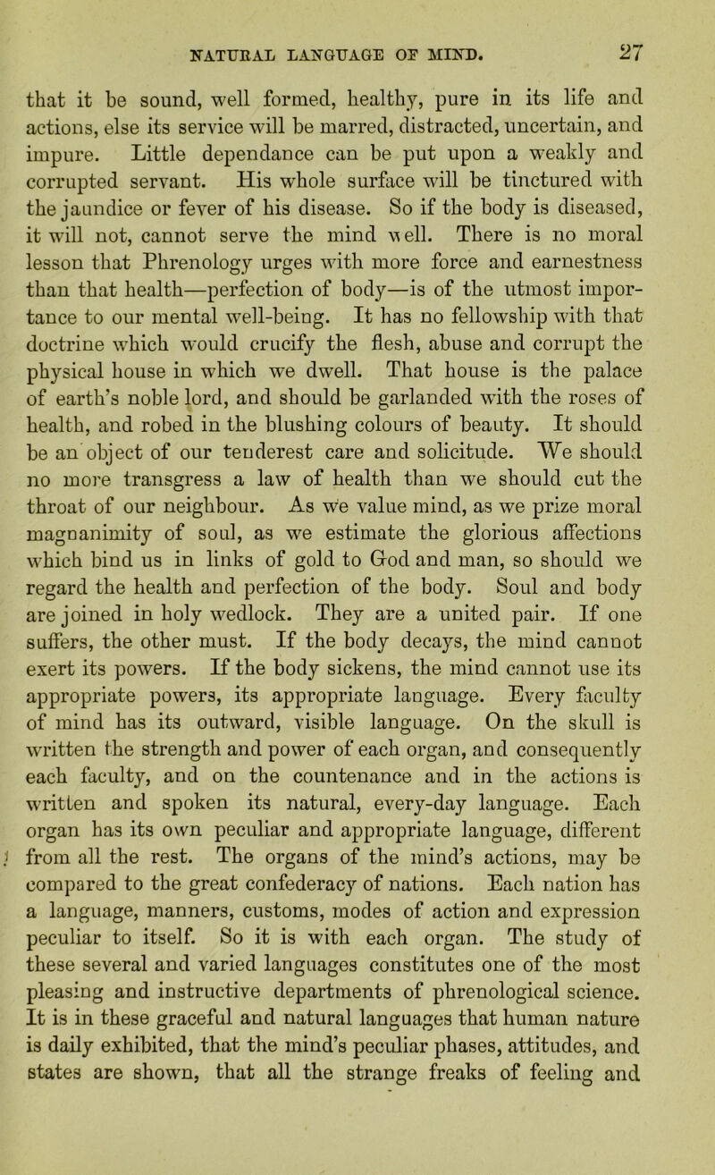 that it be sound, well formed, healthy, pure in its life and actions, else its service will be marred, distracted, uncertain, and impure. Little dependance can be put upon a weakly and corrupted servant. His whole surface will be tinctured with the jaundice or fever of his disease. So if the body is diseased, it will not, cannot serve the mind w ell. There is no moral lesson that Phrenology urges with more force and earnestness than that health—perfection of body—is of the utmost impor- tance to our mental well-being. It has no fellowship with that doctrine which would crucify the flesh, abuse and corrupt the physical house in which we dwell. That house is the palace of earth’s noble lord, and should be garlanded with the roses of health, and robed in the blushing colours of beauty. It should be an object of our tenderest care and solicitude. We should no more transgress a law of health than we should cut the throat of our neighbour. As we value mind, as we prize moral magnanimity of soul, as we estimate the glorious affections which bind us in links of gold to God and man, so should we regard the health and perfection of the body. Soul and body are joined in holy wedlock. They are a united pair. If one suffers, the other must. If the body decays, the mind cannot exert its powers. If the body sickens, the mind cannot use its appropriate powers, its appropriate language. Every fliciilty of mind has its outward, visible language. On the skull is written the strength and power of each organ, and consequently each faculty, and on the countenance and in the actions is wTitten and spoken its natural, every-day language. Each organ has its own peculiar and appropriate language, different from all the rest. The organs of the mind’s actions, may be compared to the great confederacy of nations. Each nation has a language, manners, customs, modes of action and expression peculiar to itself. So it is with each organ. The study of these several and varied languages constitutes one of the most pleasing and instructive departments of phrenological science. It is in these graceful and natural languages that human nature is daily exhibited, that the mind’s peculiar phases, attitudes, and states are shown, that all the strange freaks of feeling and