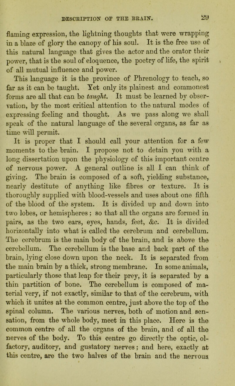DESCRIPTION or THE BRAIN. ^2\) flaming expression, the lightning thoughts that were wrapping in a blaze of glory the canopy of his soul. It is the free use of this natural language that gives the actor and the orator their power, that is the soul of eloquence, the poetry of life, the spirit of all mutual influence and power. This language it is the province of Phrenology to teach, so far as it can be taught. Yet only its plainest and commonest forms are all that can be taught. It must be learned by obser- vation, by the most critical attention to the natural modes of expressing feeling and thought. As we pass along we shall speak of the natural language of the several organs, as far as time will permit. It is proper that I should call your attention for a few moments to the brain. I propose not to detain you with a long dissertation upon the physiology of this important centre of nervous power. A general outline is all I can think of giving. The brain is composed of a soft, yielding substance, nearly destitute of anything like fibres or texture. It is thoroughly supplied with blood-vessels and uses about one fifth of the blood of the system. It is divided up and down into two lobes, or hemispheres ; so that all the organs are formed in pairs, as the two ears, eyes, hands, feet, &c. It is divided horizontally into what is called the cerebrum and cerebellum. The cerebrum is the main body of the brain, and is above the cerebellum. The cerebellum is the base and back part of the brain, lying close down upon the neck. It is separated from the main brain by a thick, strong membrane. In some animals, particularly those that leap for their prey, it is separated by a thin partition of bone. The cerebellum is composed of ma- terial very, if not exactly, similar to that of the cerebrum, with which it unites at the common centre, just above the top of the spinal column. The various nerves, both of motion and sen- sation, from the whole body, meet in this place. Here is the common centre of all the organs of the brain, and of all the nerves of the body. To this centre go directly the optic, ol- factory, auditory, and gustatory nerves; and here, exactly at this centre, are the two halves of the brain and the nervous