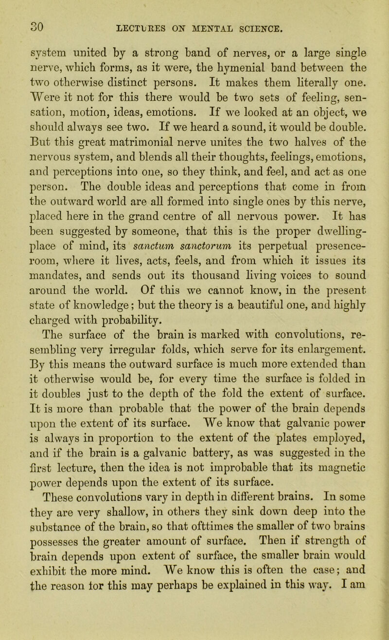 system united by a strong band of nerves, or a large single nerve, which forms, as it were, the hymenial band between the two otherwise distinct persons. It makes them literally one. Were it not for this there would be two sets of feeling, sen- sation, motion, ideas, emotions. If we looked at an object, we should always see two. If we heard a sound, it would be double. But this great matrimonial nerve unites the two halves of the nervous system, and blends all their thoughts, feelings, emotions, and perceptions into one, so they think, and feel, and act as one person. The double ideas and perceptions that come in from the outward world are all formed into single ones by this nerve, placed here in the grand centre of all nervous power. It has been suggested by someone, that this is the proper dwelling- place of mind, its sanctum sanctorum its perpetual presence- room, wliere it lives, acts, feels, and from which it issues its mandates, and sends out its thousand living voices to sound around the world. Of this we cannot know, in the present state of knowledge; but the theory is a beautifnl one, and highly charged with probability. The surface of the brain is marked with convolutions, re- sembling very irregular folds, which serve for its enlargement. By this means the outward surface is much more extended than it otherwise would be, for every time the surface is folded in it doubles just to the depth of the fold the extent of surface. It is more than probable that the power of the brain depends upon the extent of its surface. We know that galvanic power is always in proportion to the extent of the plates employed, and if the brain is a galvanic battery, as was suggested in the first lecture, then the idea is not improbable that its magnetic power depends upon the extent of its surface. These convolutions vary in depth in different brains. In some they are very shallow, in others they sink down deep into the substance of the brain, so that ofttimes the smaller of two brains possesses the greater amount of surface. Then if strength of brain depends upon extent of surface, the smaller brain would exhibit the more mind. We know this is often the case; and the reason lor this may perhaps be explained in this way. I am