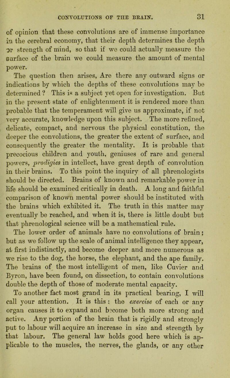 of opinion that these convolutions are of immense importance in the cerebral economy, that their depth determines the depth or strength of mind, so that if we could actually measure the Gurface of the brain we could measure the amount of mental power. The question then arises. Are there any outward signs or indications by which the depths of these convolutions may be determined ? This is a subject yet open for investigation. But in the present state of enlightenment it is rendered more than probable that the temperament will give us approximate, if not very accurate, knowledge upon this subject. The more refined, delicate, compact, and nervous the physical constitution, the deeper the convolutions, the greater the extent of surface, and consequently the greater the mentality. It is probable that precocious children and youth, geniuses of rare and general powers, prodigies in intellect, have great depth of convolution in their brains. To this point the inquiry of all phrenologists should be directed. Brains of known and remarkable power in life should be examined critically in death. A long and faithful comparison of known mental power should be instituted with the brains which exhibited it. The truth in this matter may eventually be reached, and when it is, there is little doubt but that phrenological science will be a mathematical rule. The lower order of animals have no convolutions of brain; but as we follow up the scale of animal intelligence they appear, at first indistinctly, and become deeper and more numerous as we rise to the dog, the horse, the elephant, and the ape family. The brains of the most intelligent of men, like Cuvier and Byron, have been found, on dissection, to contain convolutions double the depth of those of moderate mental capacity. To another fact most grand in its practical bearing, I will call your attention. It is this : the exercise of each or any organ causes it to expand and become both more strong and active. Any portion of the brain that is rigidly and strongly put to labour will acquire an increase in size and strength by that labour. The general law holds good here which is ap- plicable to the muscles, the nerves, the glands, or any other