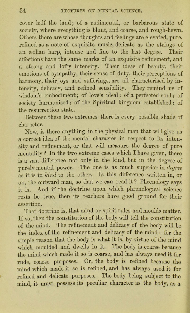 cover half the land; of a ruclimental, or barbarous state of society, where everything is blunt, and coarse, and rough-hewn. Others there are whose thoughts a?id feelings are elevated, pure, refined as a note of exquisite music, delicate as the strings of an aeolian harp, intense and fine to the last degree. Their afiections have the same marks of an exquisite refinement, and a strong and lofty intensity. Their ideas of beauty, their emotions of sympathy, their sense of duty, their perceptions of harmony, their joys and sufierings, are all characterised by in- tensity, delicacy, and refined sensibility. They remind us of wisdom’s embodiment; of love’s ideal; of a perfected soul; of society harmonised; of the Spiritual kingdom established; of the resurrection state. Betw'een these two extremes there is every possible shade of character. Now, is there anything in the physical man that will give us a correct idea of the mental character in respect to its inten- sity and refinement, or that will measure the degree of pure mentality? In the two extreme cases which I have given, there is a vast difference not only in the kind, but in the degree of purely mental power. The one is as much superior in degree as it is in Icind to the other. Is this difference written in, or on, the outward man, so that we can read it ? Phi'enology says it is. And if the doctrine upon which phrenological science rests be true, then its teachers have good ground for their assertion. That doctrine is, that mind or spirit rules and moulds matter. If so, then the constitution of the body will tell the constitution of the mind. The refinement and delicacy of the body will be the index of the refinement and delicacy of the mind ; for the simple reason that the body is what it is, by virtue of the mind which moulded and dwells in it. The body is coarse because the mind which made it so is coarse, and has always used it for rude, coarse purposes. Or, the body is refined because the mind which made it so is refined, and has always used it for refined and delicate purposes. The body being subject to the mind, it must possess its peculiar character as the body, as a