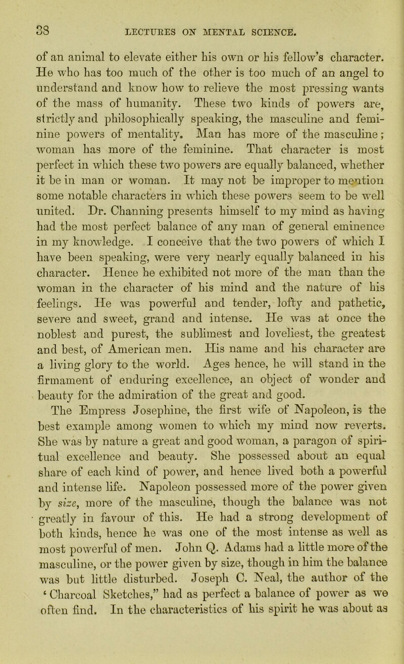 of an animal to elevate either his own or his fellow’s character. He who has too much of the other is too much of an angel to understand and know how to relieve the most pressing wants of the mass of humanity. These two kinds of powers are, strictly and philosophically speaking, the masculine and femi- nine powers of mentality, Man has more of the masculine; woman has more of the feminine. That character is most perfect in which these two powers are equally balanced, whether it be in man or woman. It may not be improper to mention some notable characters in which these powers seem to be well united. Hr. Channing presents himself to my mind as having had the most perfect balance of any man of general eminence in my knowledge. I conceive that the two powers of w'hich I have been speaking, were very nearly equally balanced in his character. Hence he exhibited not more of the man than the woman in the character of his mind and the nature of his feelings. He w^as powerful and tender, lofty and pathetic, severe and sweet, grand and intense. He w'as at once the noblest and purest, the sublimest and loveliest, the greatest and best, of American men. His name and his character are a living glory to the world. Ages hence, he will stand in the firmament of enduring excellence, an object of wonder and beauty for the admiration of the great and good. The Empress Josephine, the first wife of Napoleon, is the best example among women to wEich my mind now reverts. She w\as by nature a great and good woman, a paragon of spiri- tual excellence and beauty. She possessed about an equal share of each Jvind of power, and hence lived both a powerful and intense life. Napoleon possessed more of the power given by size, more of the masculine, though the balance w^as not greatly in favour of this. He had a strong development of both Ivinds, hence he was one of the most intense as w^ell as most powerfid of men. John Q. A.dams liad a little more of the masctdine, or the power given by size, though in him the balance was but little disturbed. Joseph C. Neal, the author of the ‘ Charcoal Sketches,” had as perfect a balance of power as we often find. In the characteristics of his spirit he was about as