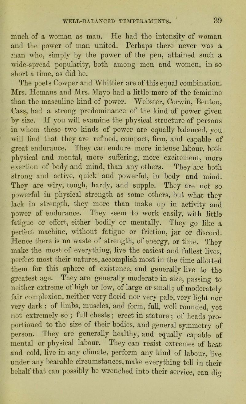 'VVELL-BALANCED TEMPERAMENTS. 30 \ niucli of a woman as man. He had the intensity of woman •j and the power of man united. Perhaps there never was a man who, simply b}’’ the power of the pen, attained such a wide-spread popularity, both among men and women, in so short a time, as did he. The poets Cov'per and Whittier are of this equal combination. Mrs. Hemans and IMrs. Mayo had a little more of the feminine than the masculine hind of power. Webster, Corwin, Benton, Cass, had a strong predominance of the kind of power given by size. If you will examine the physical structure of persons in whom these two kinds of power are equally balanced, you will find that they are refined, compact, firm, and capable of great endurance. They can endure more intense labour, both physical and mental, more suffering, more excitement, more exertion of body and mind, than any others. They are both strong and active, quick and powerful, in body and mind. They are wiry, tough, hardy, and supple. They are not so powerful in physical strength as some others, but what they lack in strength, they more than make up in activity and power of endurance. They seem to work easily, with little fatigue or effort, either bodily or mentally. They go like a perfect machine, without fatigue or friction, jar or discord. Hence there is no waste of strength, of energy, or time. They make the most of everything, live the easiest and fullest lives, perfect most their natures, accomplish most in the time allotted them for this sphere of existence, and generally live to the greatest age. They are generally moderate in size, passing to neither extreme of high or low, of large or small; of moderately fair complexion, neither very florid nor very pale, very light nor very dark ; of limbs, muscles, and form, fuU, well rounded, yet not extremely so ; full chests; erect in stature; of heads pro- portioned to the size of their bodies, and general symmetry of person. They are generally healthy, and equally capable of mental or physical labour. They can resist extremes of heat and cold, live in any climate, perform any kind of labour, live under any bearable circumstances, make everything tell in their behalf that can possibly be wrenched into their service, can dio-