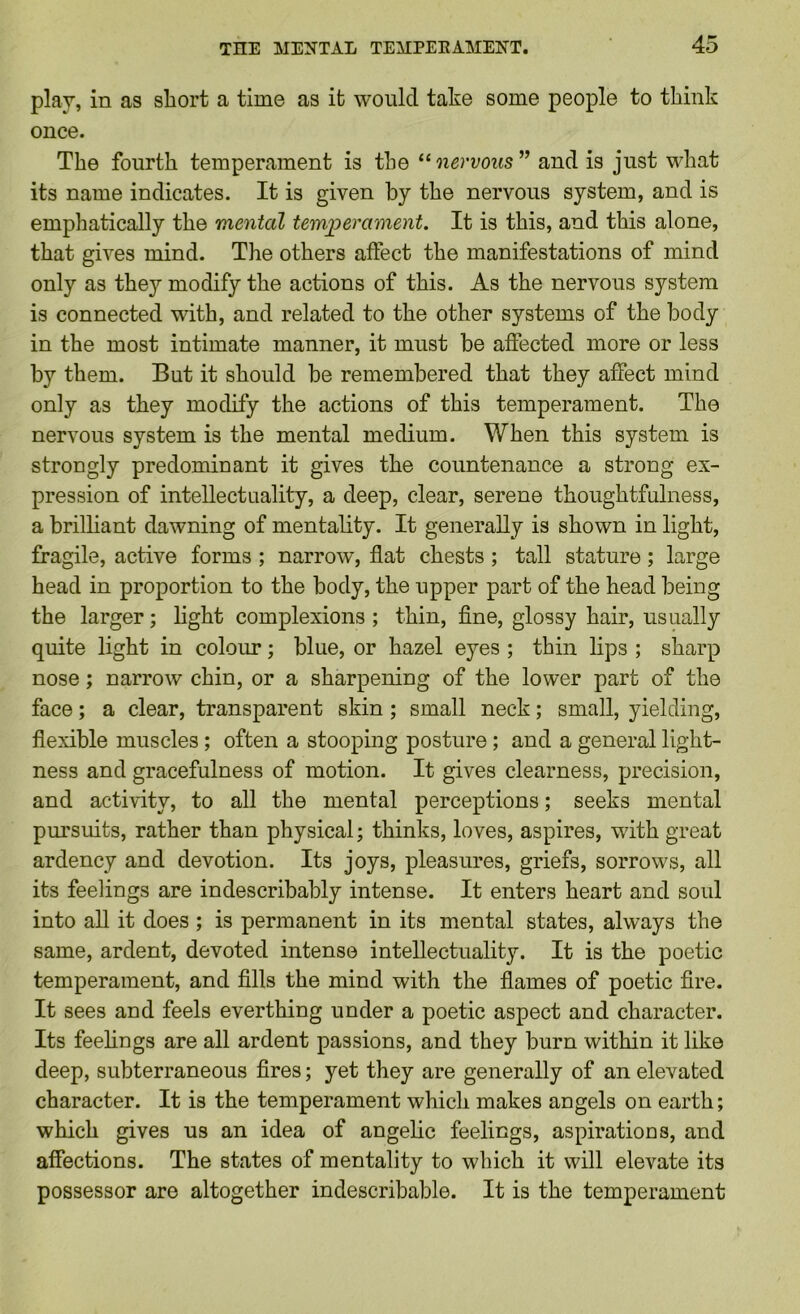 play, in as short a time as it would take some people to think once. The fourth temperament is the nervous” and is just what its name indicates. It is given by the nervous system, and is emphatically the mental temjperament. It is this, and this alone, that gives mind. The others affect the manifestations of mind only as they modify the actions of this. As the nervous system is connected with, and related to the other systems of the body in the most intimate manner, it must be affected more or less by them. But it should be remembered that they affect mind only as they modily the actions of this temperament. The nervous system is the mental medium. When this system is strongly predominant it gives the countenance a strong ex- pression of intellectuality, a deep, clear, serene thoughtfulness, a brilhant dawning of mentality. It generally is shown in light, fragile, active forms ; narrow, flat chests ; tall stature; large head in proportion to the body, the upper part of the head being the larger; light complexions; thin, fine, glossy hair, usually quite light in coloirr; blue, or hazel eyes ; thin lips ; sharp nose; narrow chin, or a sharpening of the lower part of the face; a clear, transparent skin; small neck; small, yielding, flexible muscles ; often a stooping posture; and a general light- ness and gracefulness of motion. It gives clearness, precision, and activity, to all the mental perceptions; seeks mental pursuits, rather than physical; thinks, loves, aspires, with great ardency and devotion. Its joys, pleasures, griefs, sorrows, all its feelings are indescribably intense. It enters heart and soul into all it does ; is permanent in its mental states, always the same, ardent, devoted intense intellectuality. It is the poetic temperament, and fills the mind with the flames of poetic fire. It sees and feels everthing under a poetic aspect and character. Its feehngs are all ardent passions, and they burn within it like deep, subterraneous fires; yet they are generally of an elevated character. It is the temperament which makes angels on earth; which gives us an idea of angelic feelings, aspirations, and affections. The states of mentality to which it will elevate its possessor are altogether indescribable. It is the temperament