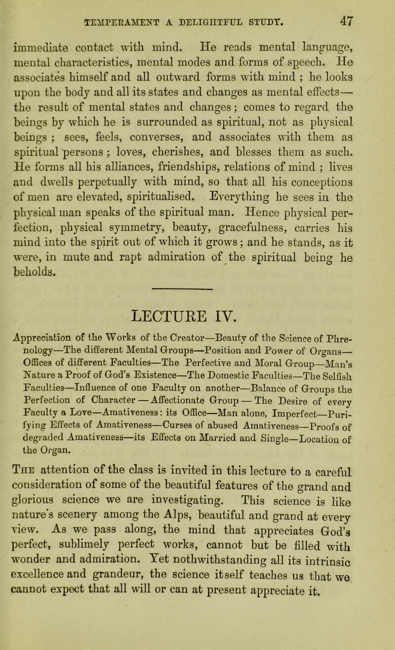 immediate contact with mind. He reads mental language, mental characteristics, mental modes and forms of sp^eech. He associates himself and all outward forms with mind ; he looks upon the body and all its states and changes as mental effects— the result of mental states and changes; comes to regard the beings by which he is surrounded as spiritual, not as physical beings ; sees, feels, converses, and associates with them as spu’itual persons; loves, cherishes, and blesses them as such. He forms all his alliances, friendships, relations of mind ; lives and dwells perpetually with mind, so that all his conceptions of men are elevated, spiritualised. Everything he sees in the physical man speaks of the spiritual man. Hence physical per- fection, physical symmetry, beauty, gracefulness, carries his mind into the spirit out of which it grows; and he stands, as it w'ere, in mute and rapt admiration of the spiritual being he beholds. LECTURE IV. Appreciation of the Works of the Creator—Beauty of the Science of Phre- nology—The different Mental Groups—Position and Power of Organs— Offices of different Faculties—The Perfective and Moral Group—Man’s Nature a Proof of God’s Existence—The Domestic Faculties—The Selfish Faculties—Influence of one Faculty on another—Balance of Groups the Perfection of Character — Affectionate Group — The Desire of every Faculty a Love—Amativeness: its Office—Man alone, Imperfect—Puri- fying Effects of Amativeness—Curses of abused Amativeness—Proofs of degraded Amativeness—its Effects on Married and Single—Location of the Organ. The attention of the class is invited in this lecture to a careful consideration of some of the beautiful features of the grand and glorious science we are investigating. This science is like natures scenery among the Alps, beautiful and grand at every view. As we pass along, the mind that appreciates God’s perfect, sublimely perfect works, cannot but be filled with wonder and admiration. Yet nothwithstanding all its intrinsic excellence and grandeur, the science itself teaches us that we cannot expect that all will or can at present appreciate it.