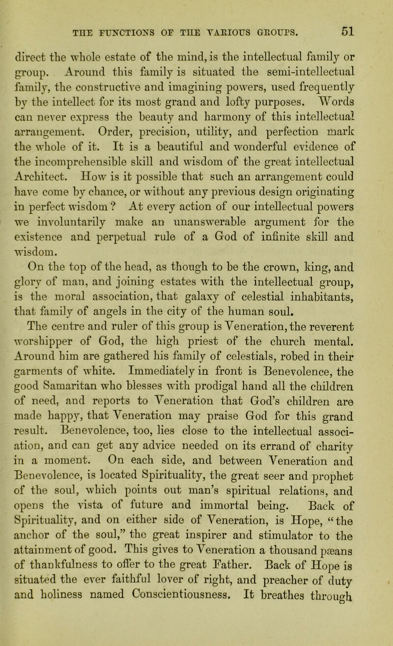 direct the whole estate of the mind, is the intellectual family or group. Around this family is situated the semi-intellectual family, the constructive and imagining powders, used frequently by the intellect for its most grand and lofty purposes. Words can never express the beauty and harmony of this intellectual arrangement. Order, precision, utility, and perfection mark the whole of it. It is a beautiful and wonderful evidence of the incomprehensible skill and wisdom of the great intellectual Architect. How is it possible that such an arrangement could have come by chance, or without any previous design originating in perfect wisdom ? At every action of our intellectual powers we involuntarily make an unanswerable argument for the existence and perpetual rule of a Grod of infinite skill and wisdom. On the top of the head, as though to be the crown, king, and glory of man, and joining estates with the intellectual group, is the moral association, that galaxy of celestial inhabitants, that family of angels in the city of the human soul. The centre and ruler of this group is Veneration, the reverent worshipper of God, the high priest of the church mental. Around him are gathered his family of celestials, robed in their garments of white. Immediately in front is Benevolence, the good Samaritan who blesses with prodigal hand all the children of need, and reports to Veneration that God’s children are made happy, that Veneration may praise God for this grand result. Benevolence, too, lies close to the intellectual associ- ation, and can get any advice needed on its errand of charity in a moment. On each side, and between Veneration and Benevolence, is located Spirituality, the great seer and prophet of the soul, which points out man’s spiritual relations, and opens the vista of future and immortal being. Back of Spirituality, and on either side of Veneration, is Hope, “the anchor of the soul,” the great inspirer and stimulator to the attainment of good. This gives to Veneration a thousand pmans of thankfulness to offer to the great Bather. Back of Hope is situated the ever faithful lover of right, and preacher of duty and holiness named Conscientiousness. It breathes through