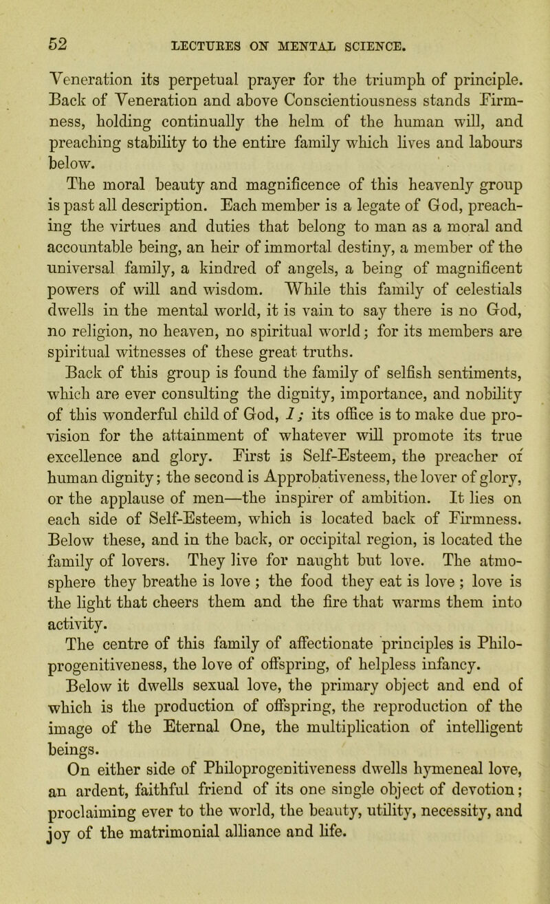 Veneration its perpetual prayer for the triumph of principle. Back of Veneration and above Conscientiousness stands Birm- ness, holding continually the helm of the human will, and preaching stability to the entii’e family which lives and labours below. The moral beauty and magnificence of this heavenly group is past all description. Each member is a legate of God, preach- ing the virtues and duties that belong to man as a moral and accountable being, an heir of immortal destiny, a member of the universal family, a kindred of angels, a being of magnificent powers of will and wisdom. While this family of celestials dwells in the mental world, it is vain to say there is no God, no religion, no heaven, no spiritual world; for its members are spiritual witnesses of these great truths. Back of this group is found the family of selfish sentiments, which are ever consulting the dignity, importance, and nobility of this wonderful child of God, i ; its office is to make due pro- vision for the attainment of whatever will promote its true excellence and glory. Eirst is Self-Esteem, the preacher of human dignity; the second is Approbativeness, the lover of glory, or the applause of men—the inspirer of ambition. It lies on each side of Self-Esteem, which is located back of Eirmness. Below these, and in the back, or occipital region, is located the family of lovers. They live for naught but love. The atmo- sphere they breathe is love ; the food they eat is love ; love is the light that cheers them and the fire that warms them into activity. The centre of this family of affectionate principles is Philo- progenitiveness, the love of offspring, of helpless infancy. Below it dwells sexual love, the primary object and end of which is the production of offspring, the reproduction of the image of the Eternal One, the multiplication of intelligent beings. On either side of Philoprogenitiveness dwells h3’^meneal love, an ardent, faithful friend of its one single object of devotion; proclaiming ever to the world, the beauty, utility, necessity, and joy of the matrimonial alliance and life.