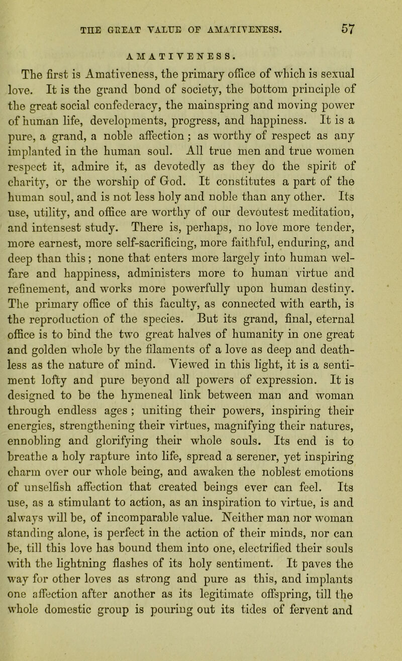 AMATIYENESS. The first is Amativeness, the primary office of which is sexual love. It is the grand bond of society, the bottom principle of the great social confederacy, the mainspring and moving power of human life, developments, progress, and happiness. It is a pure, a grand, a noble affection; as worthy of respect as any implanted in the human soul. All true men and true women respect it, admire it, as devotedly as they do the spirit of charity, or the worship of Grod. It constitutes a part of the human soul, and is not less holy and noble than any other. Its use, utility, and office are worthy of our devoutest meditation, and intensest study. There is, perhaps, no love more tender, more earnest, more self-sacrificing, more faithful, enduring, and deep than this ; none that enters more largely into human wel- fare and happiness, administers more to human virtue and refinement, and works more powerfully upon human destiny. The primary office of this faculty, as connected with earth, is the reproduction of the species. But its grand, final, eternal office is to bind the two great halves of humanity in one great and golden whole by the filaments of a love as deep and death- less as the nature of mind. Viewed in this light, it is a senti- ment lofty and pure bejmnd all powers of expression. It is designed to be the hymeneal link between man and woman through endless ages ; uniting their powers, inspiring their energies, strengthening their virtues, magnifying their natures, ennobling and glorifying their whole souls. Its end is to breathe a holy rapture into life, spread a serener, yet inspiring charm over our whole being, and awaken the noblest emotions of unselfish affection that created beings ever can feel. Its use, as a stimulant to action, as an inspiration to virtue, is and always will be, of incomparable value. Neither man nor woman standing alone, is perfect in the action of their minds, nor can be, till this love has bound them into one, electrified their souls with the lightning flashes of its holy sentiment. It paves the way for other loves as strong and pure as this, and implants one affection after another as its legitimate offspring, till the whole domestic group is pouring out its tides of fervent and