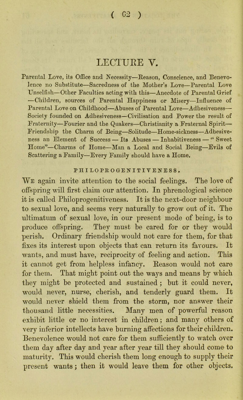 ( 02 ) LECTURE V. Parental Love, its Office and Necessity—Reason, Conscience, and Benevo- lence no Substitute—Sacredness of the Mother’s Love—Parental Love Unselfish—Other Faculties acting with this—Anecdote of Parental Grief —Children, sources of Parental Happiness or Misery—Influence of Parental Love on Childhood—Abuses of Parental Love—Adhesiveness— Society founded on Adhesiveness—Civilisation and Power the result of Fraternity—Fourier and the Quakers—Christianity a Fraternal Spirit— Friendship the Charm of Being—Solitude—Home-sickness—Adhesive- ness an Element of Success — Its Abuses — Inhabitiveness — “ Sweet Home”—Charms of Home—Man a Local and Social Being—Evils of Scattering a Family—Every Family should have a Home. PHILOPROGENITIYENESS. We again invite attention to the social feelings. The love of offspring will first claim our attention. In phrenological science it is called Philoprogenitiveness. It is the next-door neighbour to sexual love, and seems very naturally to grow out of it. The ultimatum of sexual love, in our present mode of being, is to produce offspring. They must be cared for or they would perish. Ordinary friendship would not care for them, for that fixes its interest upon objects that can return its favours. It wants, and must have, reciprocity of feeling and action. This it cannot get from helpless infancy. Heason would not care for them. That might point out the wa}’’s and means by which they might be protected and sustained ; but it could never, would never, nurse, cherish, and tenderly guard them. It would never shield them from the storm, nor answer their thousand little necessities. Many men of powerful reason exhibit little or no interest in children; and many others of very inferior intellects have burning affections for their children. Benevolence would not care for them sufficiently to watch over them day after day and year after year till they should come to maturit}^ This would cherish them long enough to supply their present wants; then it would leave them for other objects.