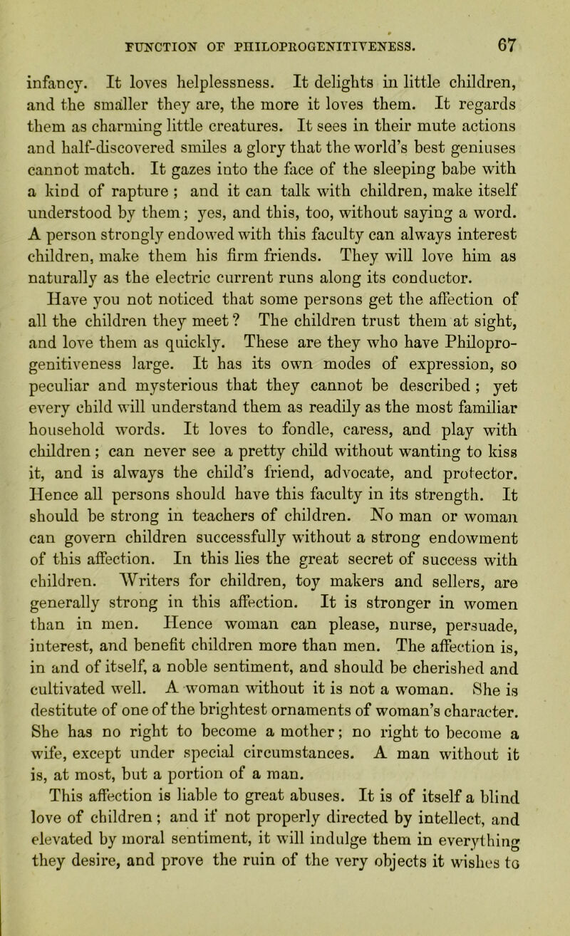 infancy. It loves helplessness. It delights in little children, and the smaller they are, the more it loves them. It regards them as charming little creatures. It sees in their mute actions and half-discovered smiles a glory that the world’s best geniuses cannot match. It gazes into the face of the sleeping babe with a kind of rapture ; and it can talk with children, make itself understood by them; 5ms, and this, too, without saying a word. A person strongly endowed with this faculty can always interest children, make them his firm friends. They will love him as naturally as the electric current runs along its conductor. Have you not noticed that some persons get the affection of all the children they meet ? The children trust them at sight, and love them as quickly. These are they who have Philopro- genitiveness large. It has its own modes of expression, so peculiar and mysterious that they cannot be described ; yet every child will understand them as readily as the most familiar household words. It loves to fondle, caress, and play with children ; can never see a pretty child without wanting to kiss it, and is always the child’s friend, advocate, and protector. Hence all persons should have this faculty in its strength. It should be strong in teachers of children. No man or woman can govern children successfully without a strong endowment of this affection. In this lies the great secret of success with children. AVriters for children, toy makers and sellers, are generally strong in this affection. It is stronger in women than in men. Hence woman can please, nurse, persuade, interest, and benefit children more than men. The affection is, in and of itself, a noble sentiment, and should be cherished and cultivated well. A woman without it is not a woman. She is destitute of one of the brightest ornaments of woman’s character. She has no right to become a mother; no right to become a wife, except under special circumstances. A man without it is, at most, but a portion of a man. This affection is liable to great abuses. It is of itself a blind love of children; and if not properly directed by intellect, and elevated by moral sentiment, it will indulge them in everything they desire, and prove the ruin of the very objects it wishes to