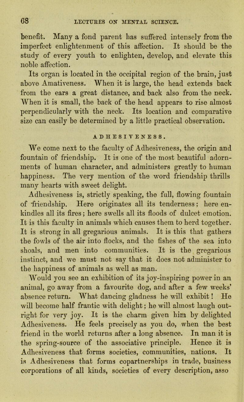 benefit. Many a fond parent has suffered intensely from the imperfect enlightenment of this affection. It should be the study of every youth to enlighten, develop, and elevate this noble affection. Its organ is located in the occipital region of the brain, just above Amativeness. When it is large, the head extends back from the ears a great distance, and back also from the neck. When it is small, the back of the head appears to rise almost perpendicularly with the neck. Its location and comparative size can easily be determined by a little practical observation. ADHESIVENESS. We come next to the faculty of Adhesiveness, the origin and fountain of friendship. It is one of the most beautiful adorn- ments of human character, and administers greatly to human happiness. The very mention of the word friendship thrills many hearts with sweet delight. Adhesiveness is, strictly speaking, the full, flowing fountain of ■friendship. Here originates all its tenderness; here en- kindles all its fires; here swells all its floods of dulcet emotion. It is this faculty in animals which causes them to herd together. It is strong in all gregarious animals. It is this that gathers the fowls of the air into flocks, and the fishes of the sea into shoals, and men into communities. It is the gregarious instinct, and we must not say that it does not administer to the happiness of animals as well as man. Would you see an exhibition of its joy-inspiring power in an animal, go away from a favourite dog, and alter a few weeks’ absence return. What dancing gladness he will exhibit! He will become half frantic with delight; he will almost laugh out- right for very joy. It is the charm given him by delighted Adhesiveness. He feels precisely as you do, when the best friend in the world returns after a long absence. In man it is the spring-source of the associative principle. Hence it is Adhesiveness that forms societies, communities, nations. It is Adhesiveness that forms copartnerships in trade, business corporations of all kinds, societies of every description, asso
