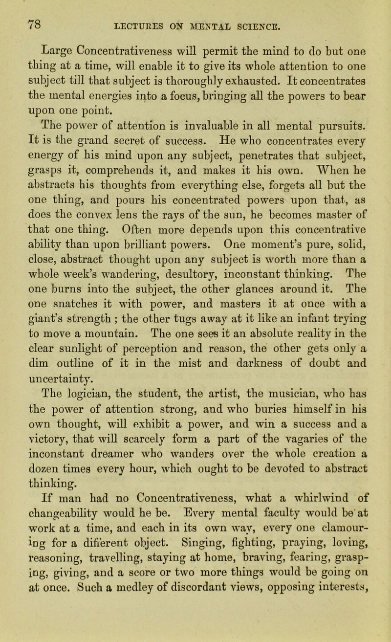 Large Concentrativeness will permit the mind to do but one thing at a time, will enable it to give its whole attention to one subject till that subject is thoroughly exhausted. It concentrates the mental energies into a focus, bringing all the powers to bear upon one point. The power of attention is invaluable in all mental pursuits. It is the grand secret of success. He who concentrates every energy of his mind upon any subject, penetrates that subject, grasps it, comprehends it, and makes it his own. When he abstracts his thoughts from everything else, forgets all but the one thing, and pours his concentrated powers upon that, as does the convex lens the rays of the sun, he becomes master of that one thing. Often more depends upon this concentrative ability than upon brilliant powers. One moment’s pure, solid, close, abstract thought upon any subject is w'orth more than a whole week’s wandering, desultory, inconstant thinking. The one burns into the subject, the other glances around it. The one snatches it with power, and masters it at once with a giant’s strength ; the other tugs away at it like an infant trying to move a mountain. The one sees it an absolute reality in the clear sunlight of perception and reason, the other gets only a dim outline of it in the mist and darkness of doubt and uncertainty. The logician, the student, the artist, the musician, who has the power of attention strong, and who buries himself in his own thought, will exhibit a power, and win a success and a victory, that will scarcely form a part of the vagaries of the inconstant dreamer who wanders over the whole creation a dozen times every hour, which ought to be devoted to abstract thinking. If man had no Concentrativeness, what a whirlwind of changeability would he be. Every mental faculty would be'at work at a time, and each in its own way, every one clamour- ing for a difierent object. Singing, fighting, praying, loving, reasoning, travelling, staying at home, braving, fearing, grasp- ing, giving, and a score or two more things would be going on at once. Such a medley of discordant views, opposing interests.