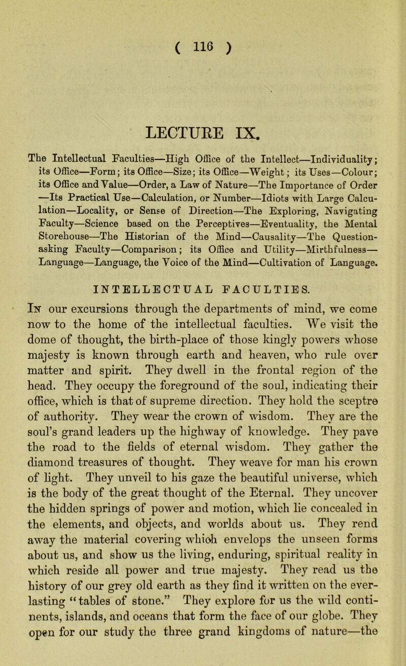 LECTURE IX. The Intellectual Faculties—High Office of the Intellect—Individuality; its Office—Form; its Office—Size; its Office—Weight; its Uses—Colour; its Office and Value—Order, a Law of Nature—The Importance of Order —Its Practical Use—Calculation, or Number—Idiots with Large Calcu- lation—Locality, or Sense of Direction—The Exploring, Navigating Faculty—Science based on the Perceptives—Eventuality, the Mental Storehouse—The Historian of the Mind—Causality—The Question- asking Faculty—Comparison; its Office and Utility—Mirthfulness— Language—Language, the Voice of the Mind—Cultivation of Language. INTELLECTUAL FACULTIES. In our excursions through the departments of mind, we come now to the home of the intellectual faculties. We visit the dome of thought, the birth-place of those lunglv powers whose majesty is known through earth and heaven, who rule over matter and spirit. They dwell in the frontal region of the head. They occupy the foreground of the soul, indicating their office, which is that of supreme direction. They hold the sceptre of authority. They wear the crown of wisdom. They are the soul’s grand leaders up the highway of knowledge. They pave the road to the fields of eternal wisdom. They gather the diamond treasures of thought. They weave for man his crown of light. They unveil to his gaze the beautiful universe, which is the body of the great thought of the Eternal. They uncover the hidden springs of power and motion, which lie concealed in the elements, and objects, and worlds about us. They rend away the material covering which envelops the unseen forms about us, and show us the living, enduring, spiritual reality in which reside all power and true majesty. They read us the history of our grey old earth as they find it written on the ever- lasting “ tables of stone.” They explore for us the wild conti- nents, islands, and oceans that form the face of our globe. They open for our study the three grand kingdoms of nature—the