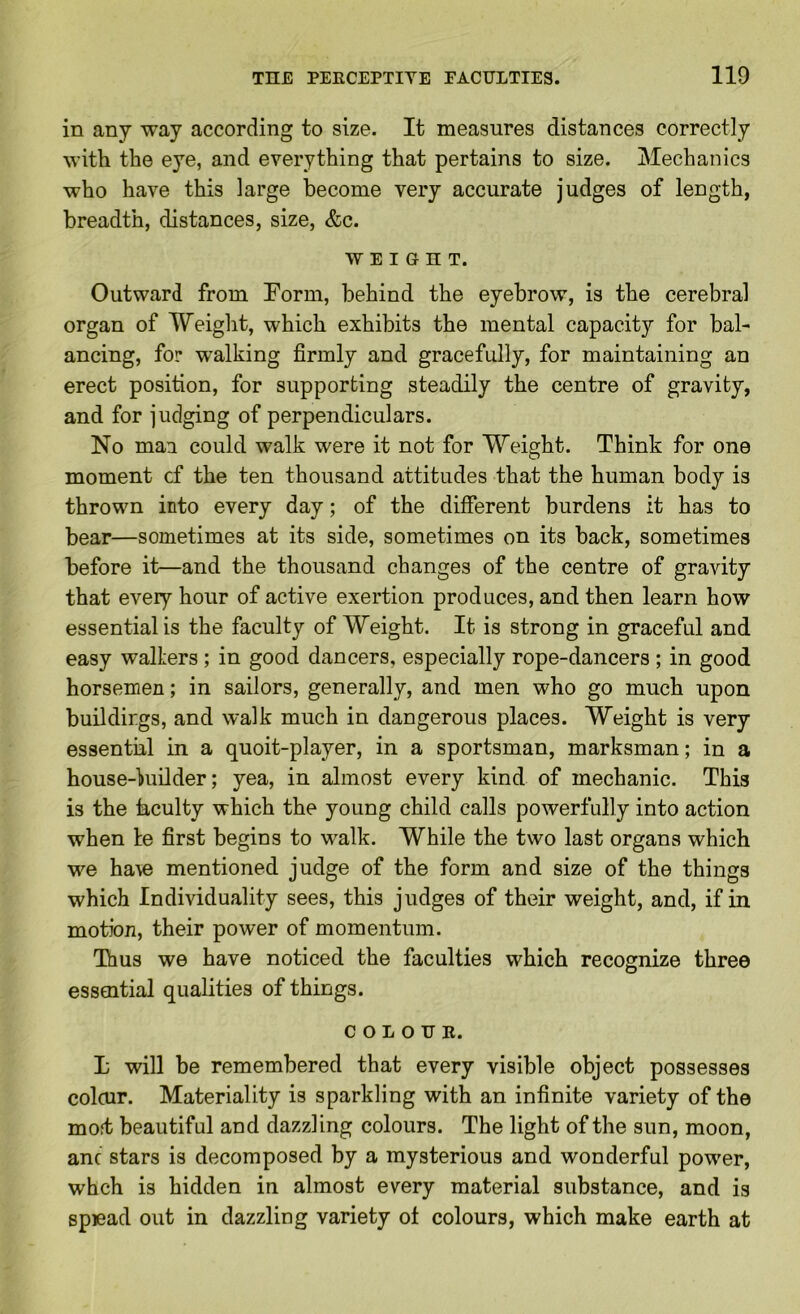 in any way according to size. It measures distances correctly with the eye, and everything that pertains to size. Mechanics who have this large become very accurate judges of length, breadth, distances, size, &c. WEIGHT. Outward from Form, behind the eyebrow, is the cerebral organ of Weight, which exhibits the mental capacity for bal- ancing, for walking firmly and gracefully, for maintaining an erect position, for supporting steadily the centre of gravity, and for judging of perpendiculars. No man could walk were it not for Weight. Think for one moment cf the ten thousand attitudes that the human body is thrown into every day; of the different burdens it has to bear—sometimes at its side, sometimes on its back, sometimes before it—and the thousand changes of the centre of gravity that every hour of active exertion produces, and then learn how essential is the faculty of Weight. It is strong in graceful and easy waiters ; in good dancers, especially rope-dancers ; in good horsemen; in sailors, generally, and men who go much upon buildings, and walk much in dangerous places. Weight is very essential in a quoit-player, in a sportsman, marksman; in a house-kiOder; yea, in almost every kind of mechanic. This is the iaculty which the young child calls powerfully into action when te first begins to walk. While the two last organs which we ha\e mentioned judge of the form and size of the things which Individuality sees, this judges of their weight, and, if in motion, their power of momentum. Thus we have noticed the faculties which recognize three essential qualities of things. C O L O U E. L will be remembered that every visible object possesses colcur. Materiality is sparkling with an infinite variety of the moft beautiful and dazzling colours. The light of the sun, moon, anc stars is decomposed by a mysterious and wonderful power, whch is hidden in almost every material substance, and is spiead out in dazzling variety ot colours, which make earth at
