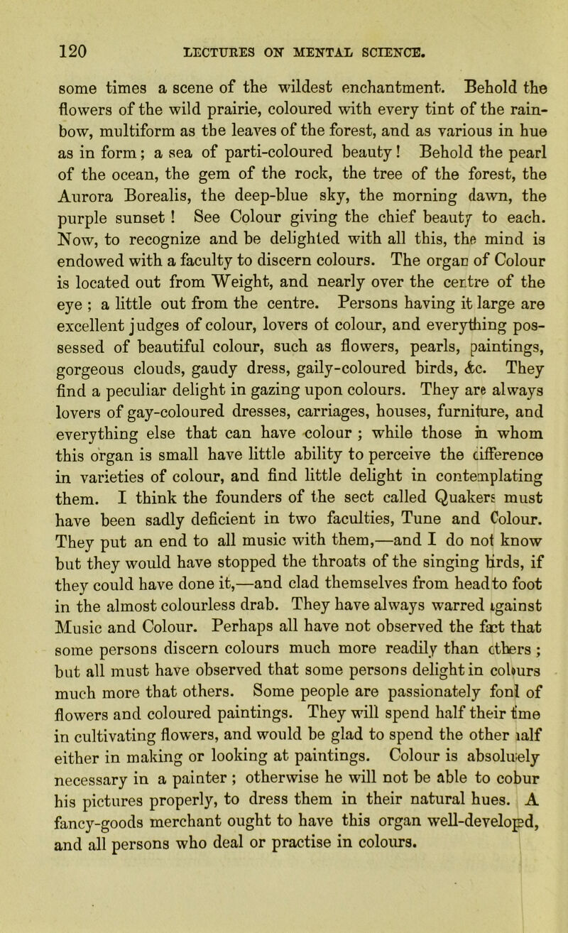 some times a scene of the wildest enchantment. Behold the flowers of the wild prairie, coloured with every tint of the rain- bow, multiform as the leaves of the forest, and as various in hue as in form; a sea of parti-coloured beauty! Behold the pearl of the ocean, the gem of the rock, the tree of the forest, the Aurora Borealis, the deep-blue sky, the morning dawn, the purple sunset ! See Colour giving the chief beauty to each. Now, to recognize and be delighted with all this, tho mind is endowed with a faculty to discern colours. The organ of Colour is located out from Weight, and nearly over the centre of the eye ; a little out from the centre. Persons having it large are excellent j udges of colour, lovers ot colour, and everything pos- sessed of beautiful colour, such as flowers, pearls, paintings, gorgeous clouds, gaudy dress, gaily-coloured birds, <fcc. They find a peculiar delight in gazing upon colours. They are always lovers of gay-coloured dresses, carriages, houses, furniture, and everything else that can have eolour ; while those in whom this organ is small have little ability to perceive the cifference in varieties of colour, and find little delight in contemplating them. I think the founders of the sect called Quakers must have been sadly deficient in two faculties. Tune and Colour. They put an end to all music with them,—and I do not know but they would have stopped the throats of the singing lirds, if they could have done it,—and clad themselves from head to foot in the almost colourless drab. They have always warred igainst Music and Colour. Perhaps all have not observed the fict that some persons discern colours much more readily than ethers; but all must have observed that some persons delight in colours much more that others. Some people are passionately foni of flowers and coloured paintings. They will spend half their lime in cultivating flowers, and would be glad to spend the other lalf either in making or looking at paintings. Colour is absolir-ely necessary in a painter ; otherwise he will not be able to cobur his pictures properly, to dress them in their natural hues. A fancy-goods merchant ought to have this organ well-developd, and all persons who deal or practise in colours.